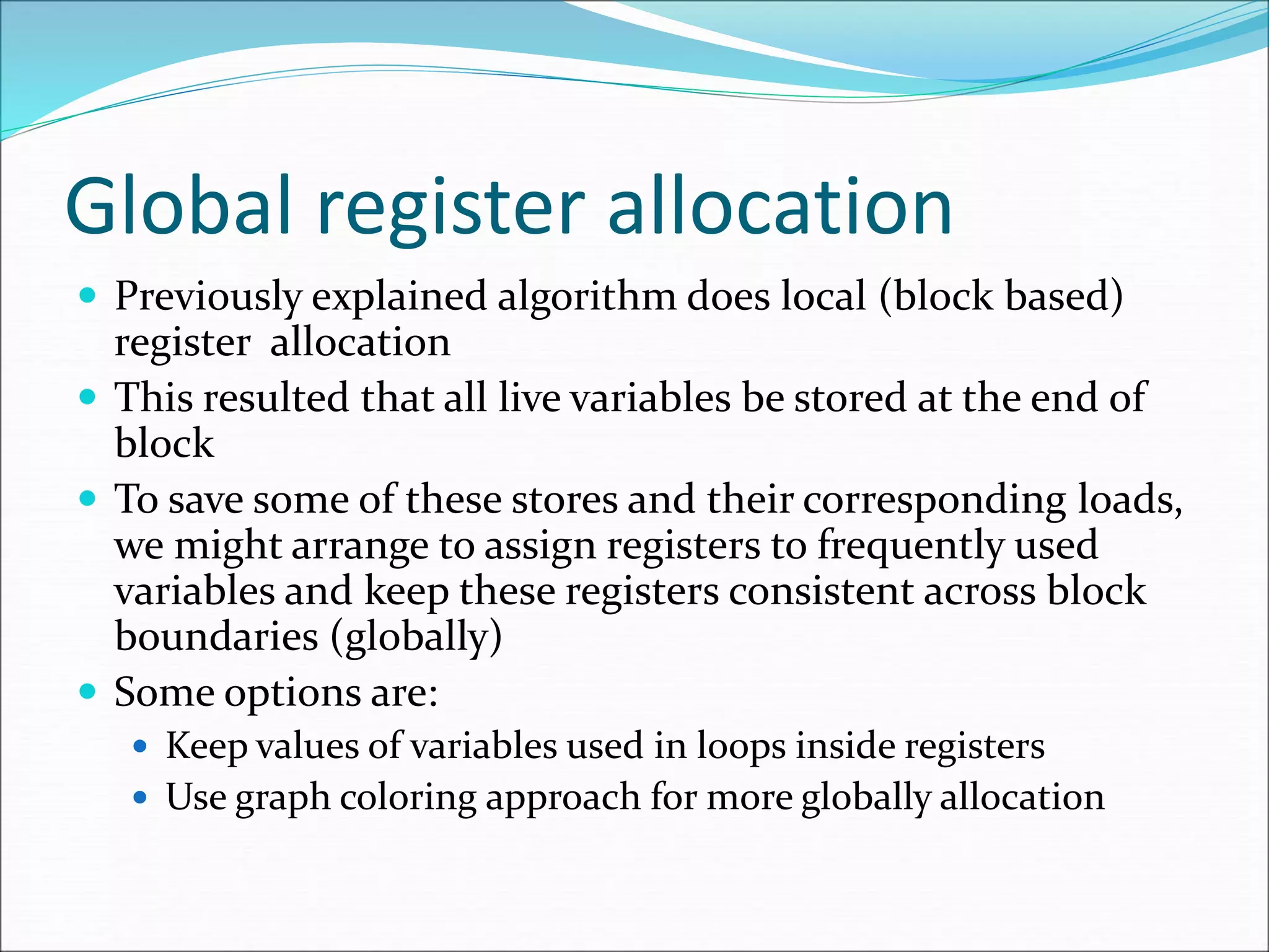 Global register allocation
 Previously explained algorithm does local (block based)
register allocation
 This resulted that all live variables be stored at the end of
block
 To save some of these stores and their corresponding loads,
we might arrange to assign registers to frequently used
variables and keep these registers consistent across block
boundaries (globally)
 Some options are:
 Keep values of variables used in loops inside registers
 Use graph coloring approach for more globally allocation
 