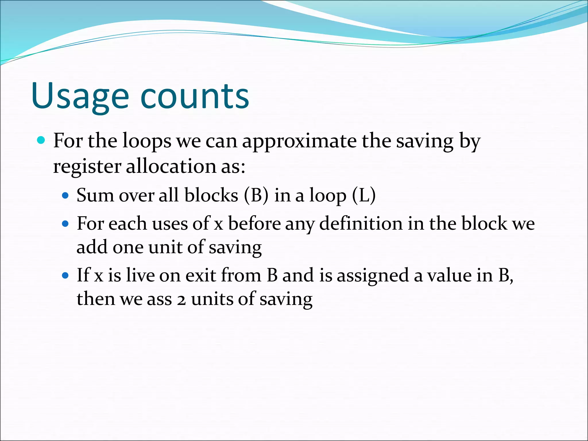 Usage counts
 For the loops we can approximate the saving by
register allocation as:
 Sum over all blocks (B) in a loop (L)
 For each uses of x before any definition in the block we
add one unit of saving
 If x is live on exit from B and is assigned a value in B,
then we ass 2 units of saving
 