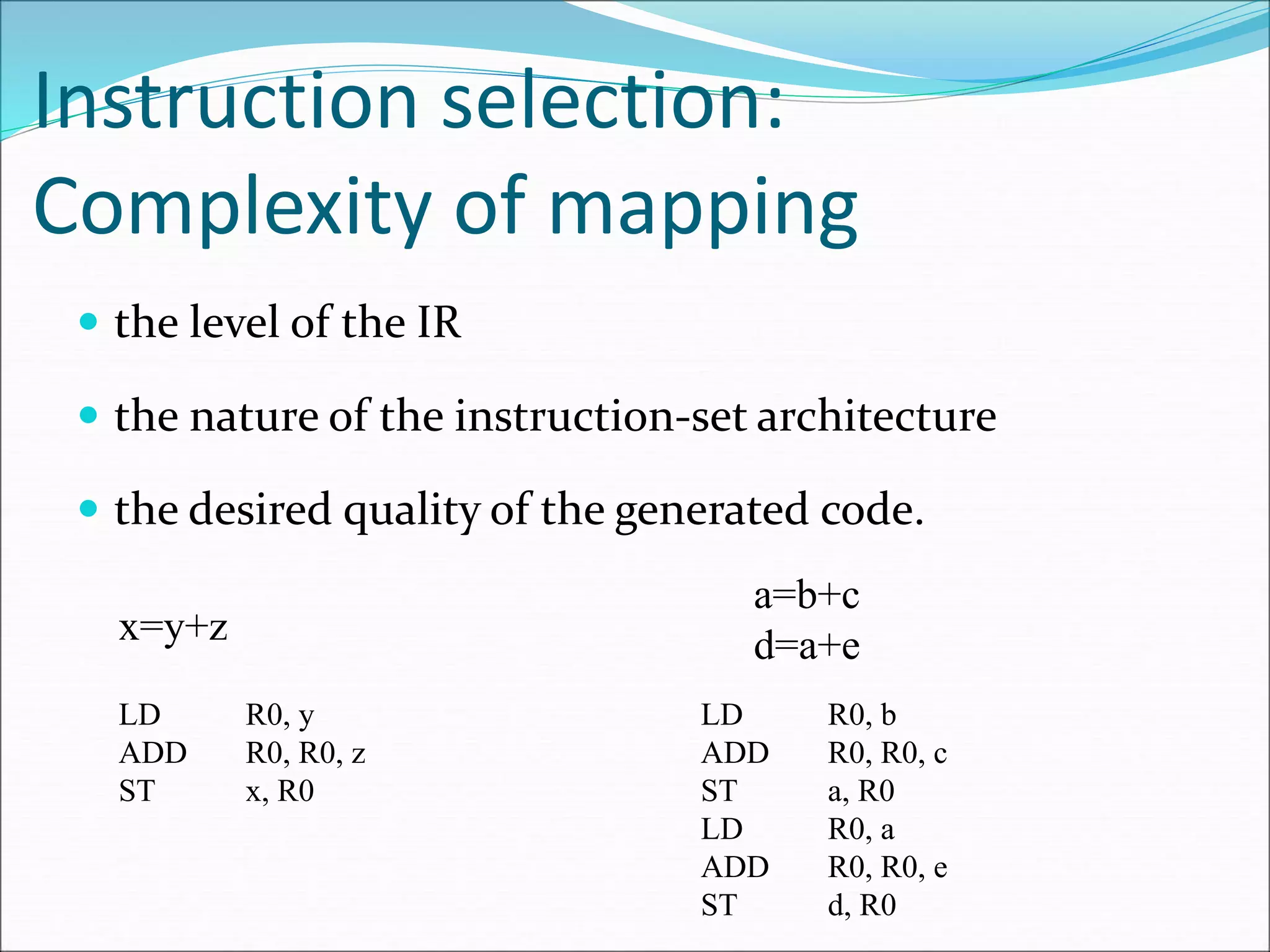 Instruction selection:
Complexity of mapping
 the level of the IR
 the nature of the instruction-set architecture
 the desired quality of the generated code.
x=y+z
LD R0, y
ADD R0, R0, z
ST x, R0
a=b+c
d=a+e
LD R0, b
ADD R0, R0, c
ST a, R0
LD R0, a
ADD R0, R0, e
ST d, R0
 