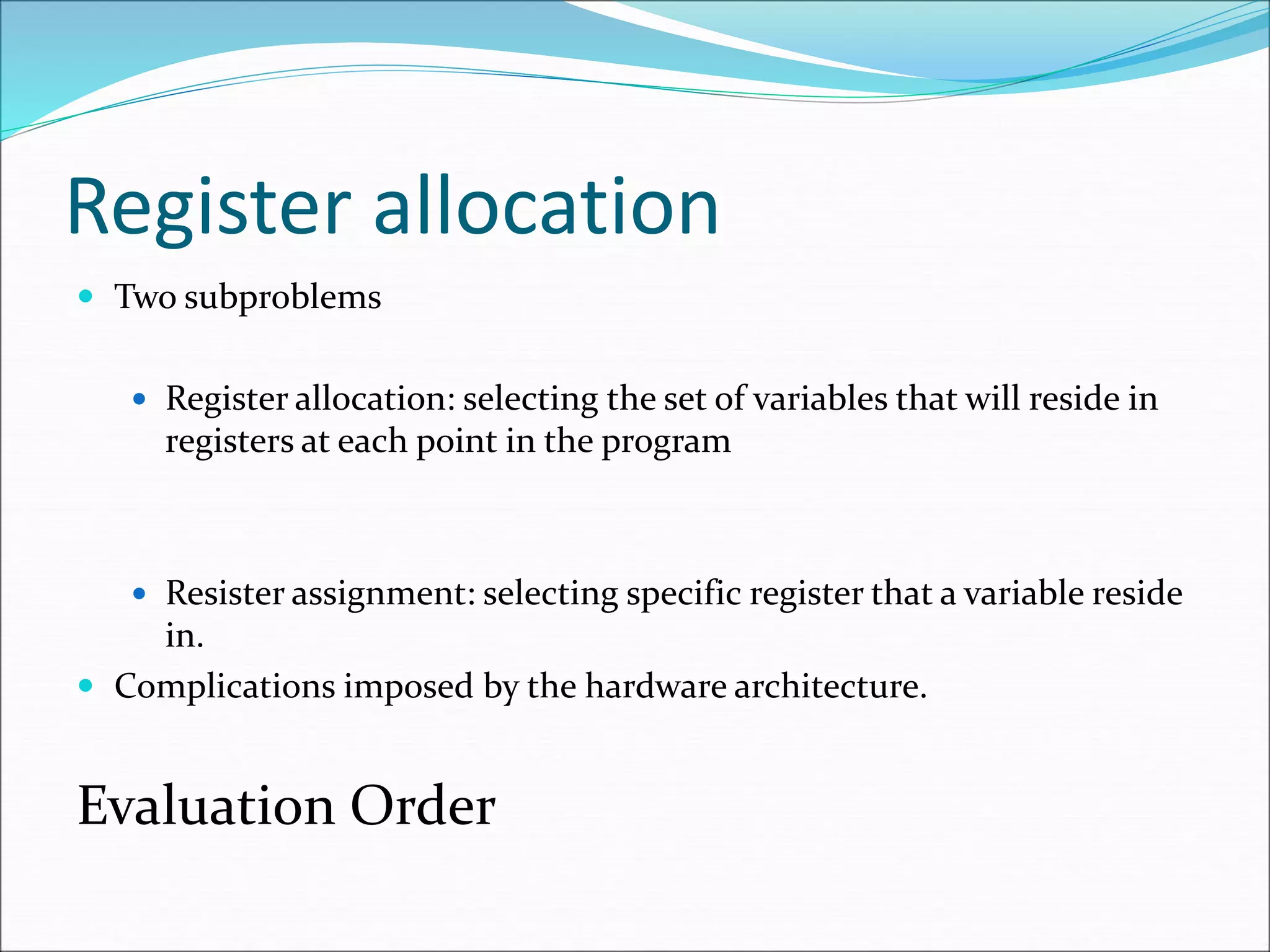 Register allocation
 Two subproblems
 Register allocation: selecting the set of variables that will reside in
registers at each point in the program
 Resister assignment: selecting specific register that a variable reside
in.
 Complications imposed by the hardware architecture.
Evaluation Order
 