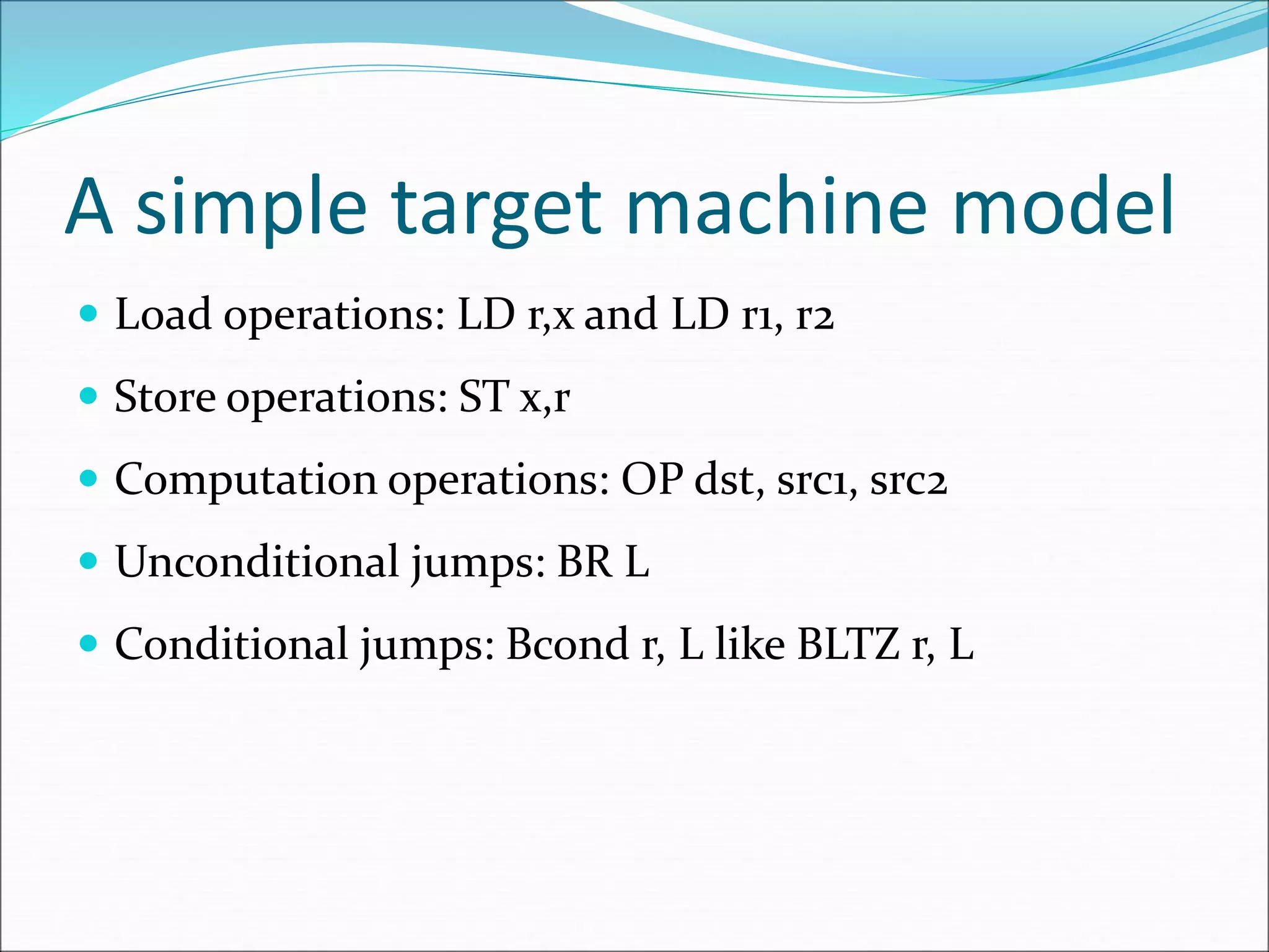 A simple target machine model
 Load operations: LD r,x and LD r1, r2
 Store operations: ST x,r
 Computation operations: OP dst, src1, src2
 Unconditional jumps: BR L
 Conditional jumps: Bcond r, L like BLTZ r, L
 