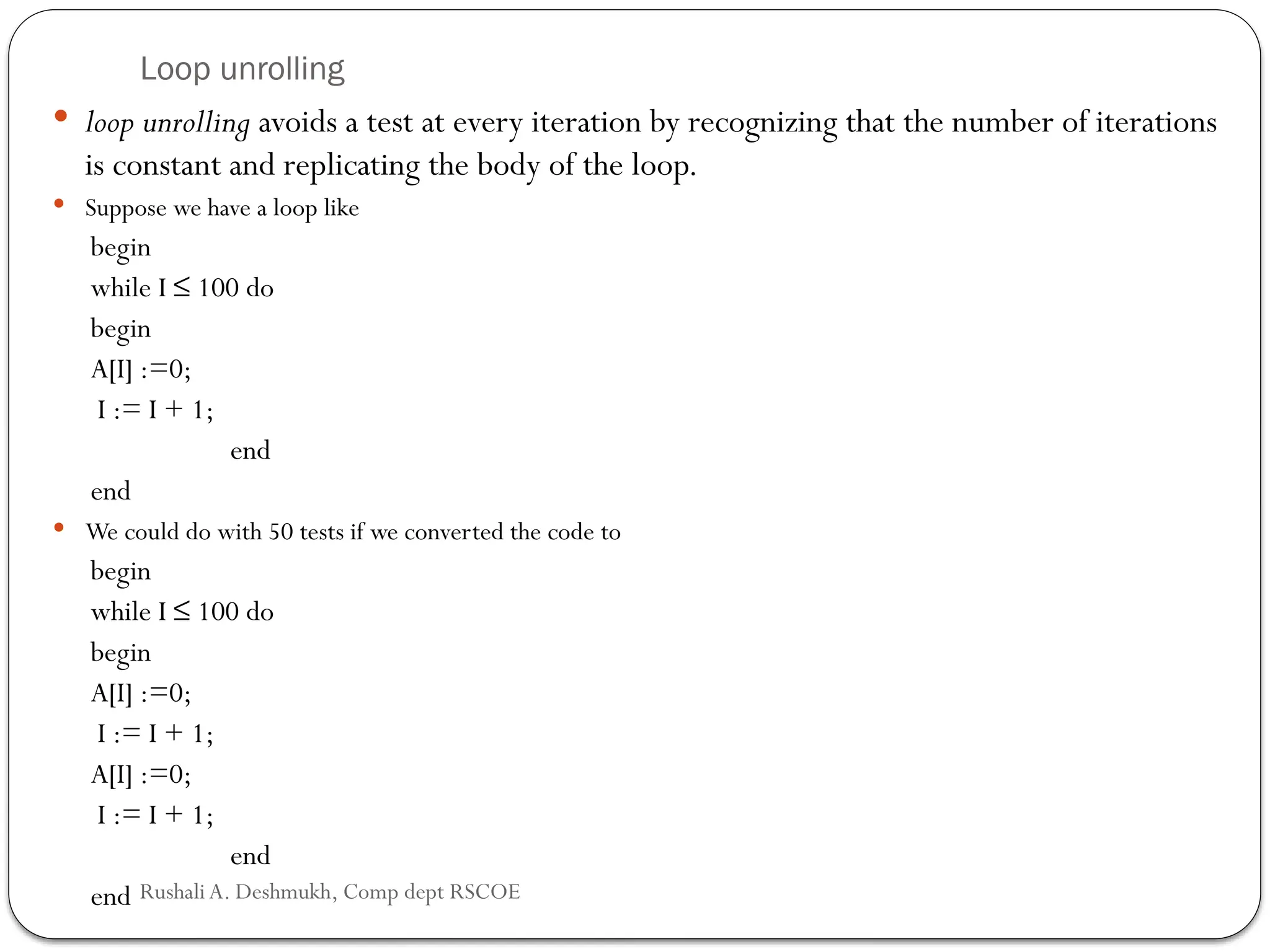 Loop unrolling
 loop unrolling avoids a test at every iteration by recognizing that the number of iterations
is constant and replicating the body of the loop.
 Suppose we have a loop like
begin
while I ≤ 100 do
begin
A[I] :=0;
I := I + 1;
end
end
 We could do with 50 tests if we converted the code to
begin
while I ≤ 100 do
begin
A[I] :=0;
I := I + 1;
A[I] :=0;
I := I + 1;
end
end Rushali A. Deshmukh, Comp dept RSCOE
 