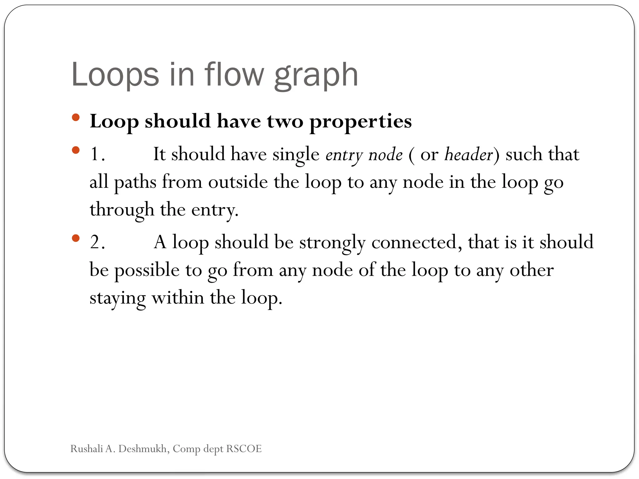 Loops in flow graph
 Loop should have two properties
 1. It should have single entry node ( or header) such that
all paths from outside the loop to any node in the loop go
through the entry.
 2. A loop should be strongly connected, that is it should
be possible to go from any node of the loop to any other
staying within the loop.
Rushali A. Deshmukh, Comp dept RSCOE
 