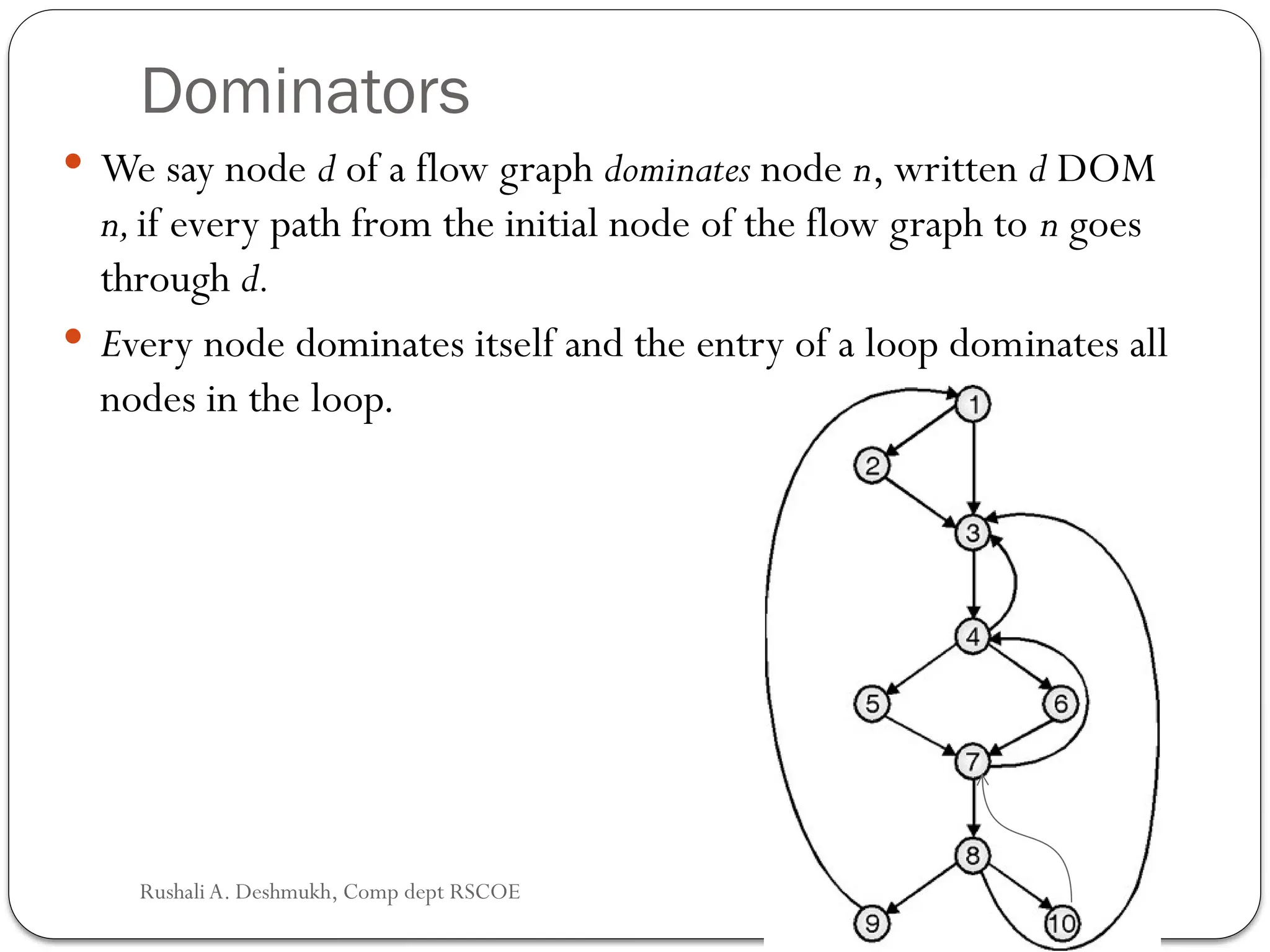Dominators
 We say node d of a flow graph dominates node n, written d DOM
n,if every path from the initial node of the flow graph to n goes
through d.
 Every node dominates itself and the entry of a loop dom­
inates all
nodes in the loop.
Rushali A. Deshmukh, Comp dept RSCOE
 