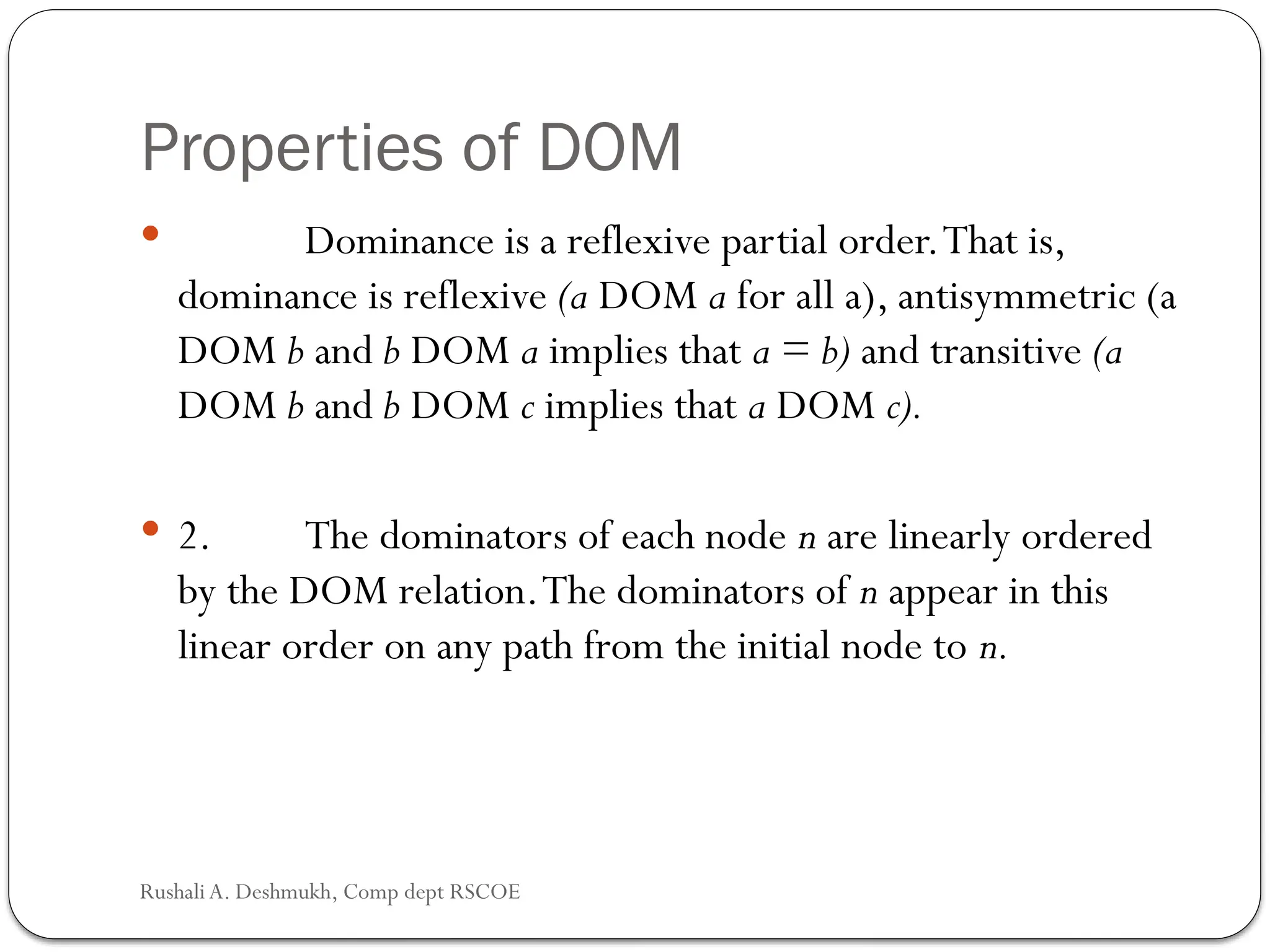 Properties of DOM
 Dominance is a reflexive partial order.That is,
dominance is reflexive (a DOM a for all a), antisymmetric (a
DOM b and b DOM a implies that a = b) and transitive (a
DOM b and b DOM c implies that a DOM c).
 2. The dominators of each node n are linearly ordered
by the DOM relation.The dominators of n appear in this
linear order on any path from the initial node to n.
Rushali A. Deshmukh, Comp dept RSCOE
 