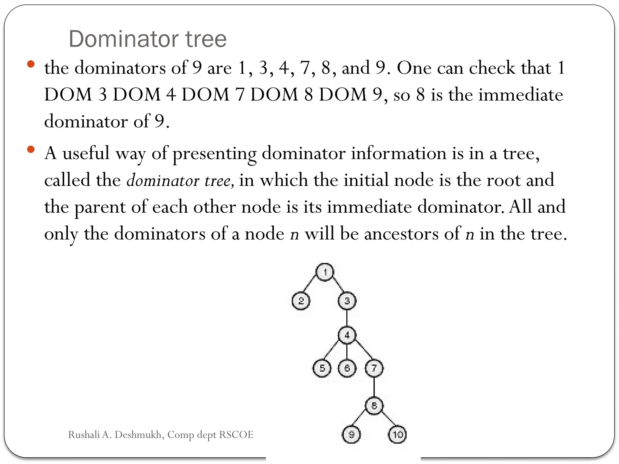 Dominator tree
 the dominators of 9 are 1, 3, 4, 7, 8, and 9. One can check that 1
DOM 3 DOM 4 DOM 7 DOM 8 DOM 9, so 8 is the immediate
dominator of 9.
 A useful way of presenting dominator information is in a tree,
called the dominator tree,in which the initial node is the root and
the parent of each other node is its immediate dominator.All and
only the dominators of a node n will be ancestors of n in the tree.
Rushali A. Deshmukh, Comp dept RSCOE
 