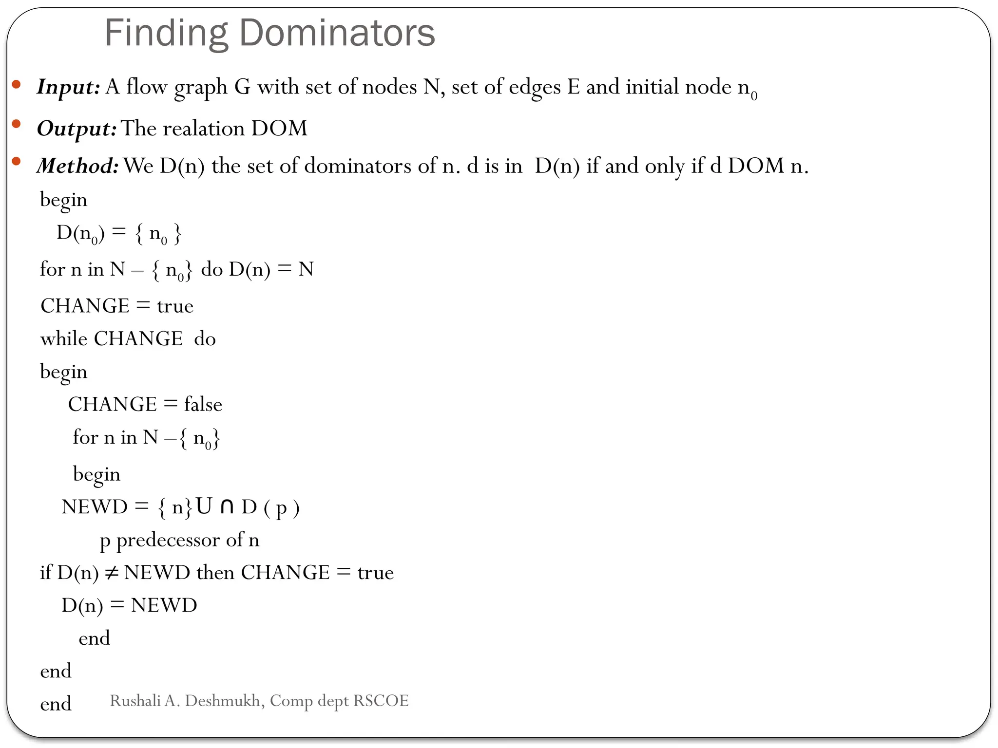 Finding Dominators
 Input: A flow graph G with set of nodes N, set of edges E and initial node n0
 Output:The realation DOM
 Method:We D(n) the set of dominators of n. d is in D(n) if and only if d DOM n.
begin
D(n0) = { n0 }
for n in N – { n0} do D(n) = N
CHANGE = true
while CHANGE do
begin
CHANGE = false
for n in N –{ n0}
begin
NEWD = { n}U D ( p )
∩
p predecessor of n
if D(n) ≠ NEWD then CHANGE = true
D(n) = NEWD
end
end
end Rushali A. Deshmukh, Comp dept RSCOE
 