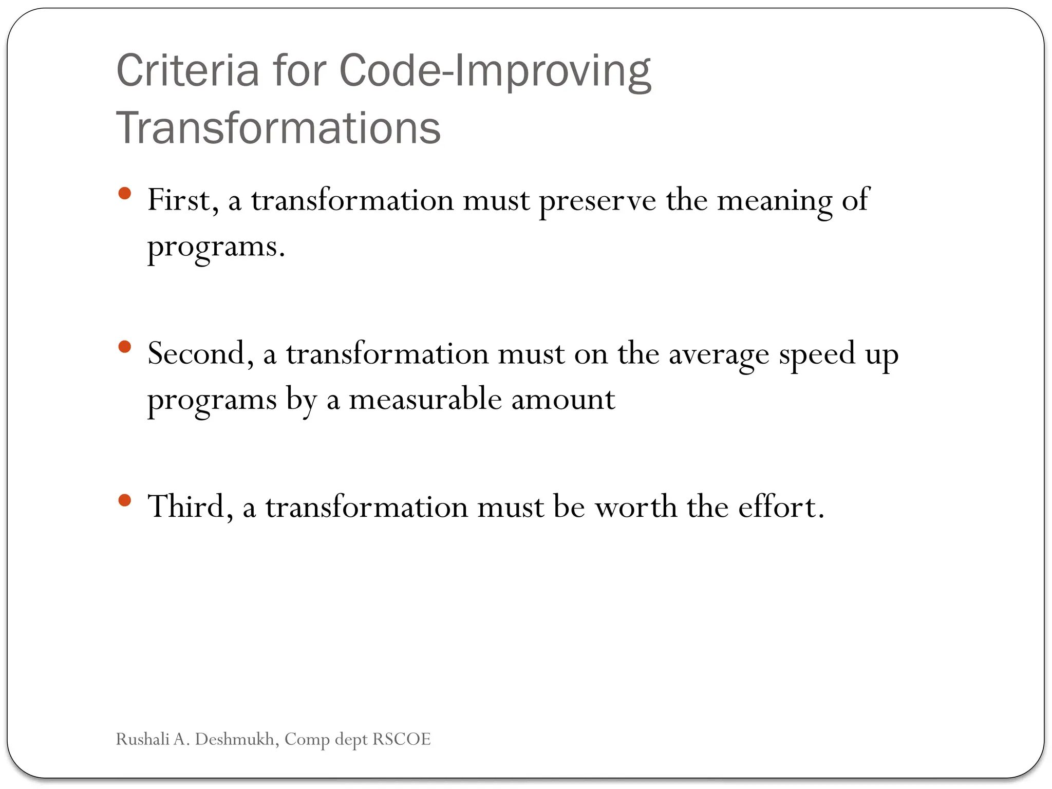 Criteria for Code-Improving
Transformations
 First, a transformation must preserve the meaning of
programs.
 Second, a transformation must on the average speed up
programs by a measurable amount
 Third, a transformation must be worth the effort.
Rushali A. Deshmukh, Comp dept RSCOE
 