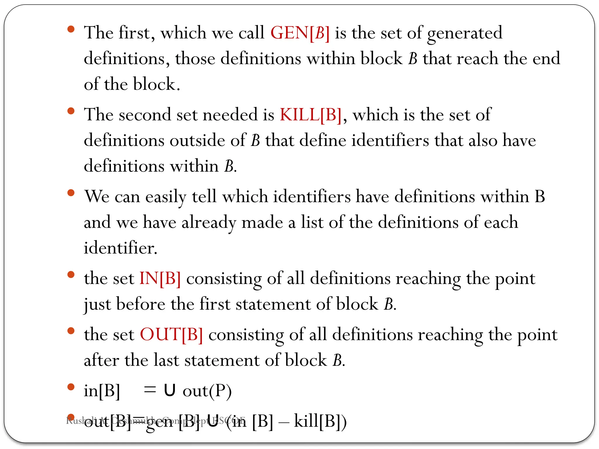  The first, which we call GEN[B] is the set of generated
definitions, those definitions within block B that reach the end
of the block.
 The second set needed is KILL[B], which is the set of
definitions out­
side of B that define identifiers that also have
definitions within B.
 We can easily tell which identifiers have definitions within B
and we have already made a list of the definitions of each
identifier.
 the set IN[B] consisting of all definitions reaching the point
just before the first statement of block B.
 the set OUT[B] consisting of all definitions reaching the point
after the last statement of block B.
 in[B] = out(P)
∪
 out[B]=gen [B] (in [B] – kill[B])
∪
Rushali A. Deshmukh, Comp dept RSCOE
 