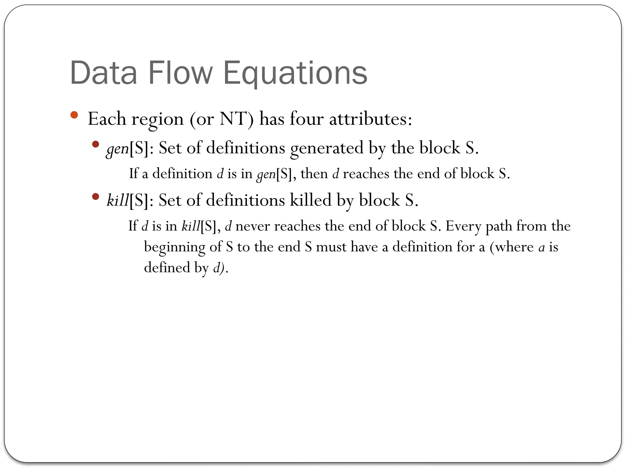 Data Flow Equations
 Each region (or NT) has four attributes:
 gen[S]: Set of definitions generated by the block S.
If a definition d is in gen[S], then d reaches the end of block S.
 kill[S]: Set of definitions killed by block S.
If d is in kill[S], d never reaches the end of block S. Every path from the
beginning of S to the end S must have a definition for a (where a is
defined by d).
 