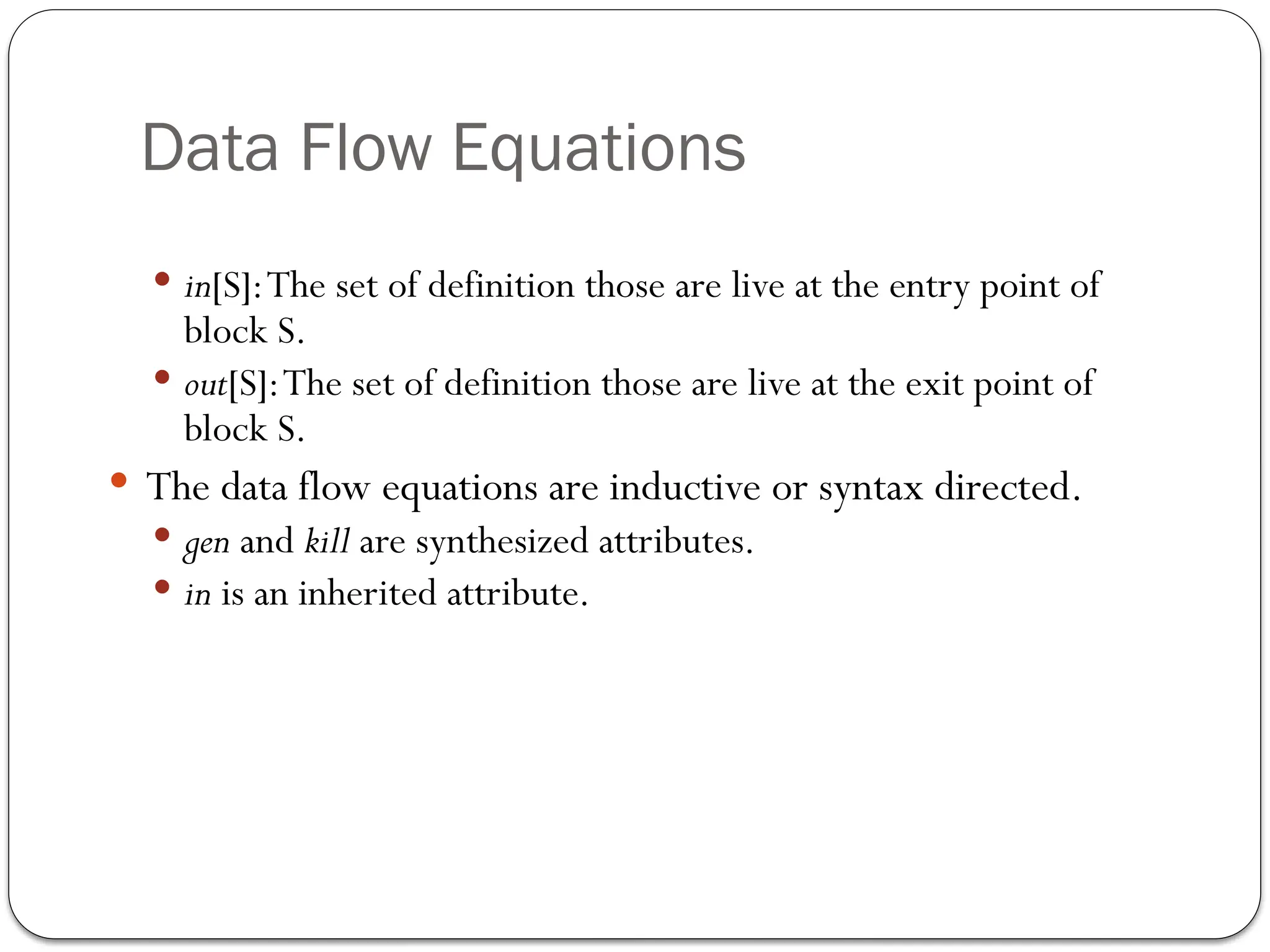 Data Flow Equations
 in[S]:The set of definition those are live at the entry point of
block S.
 out[S]:The set of definition those are live at the exit point of
block S.
 The data flow equations are inductive or syntax directed.
 gen and kill are synthesized attributes.
 in is an inherited attribute.
 