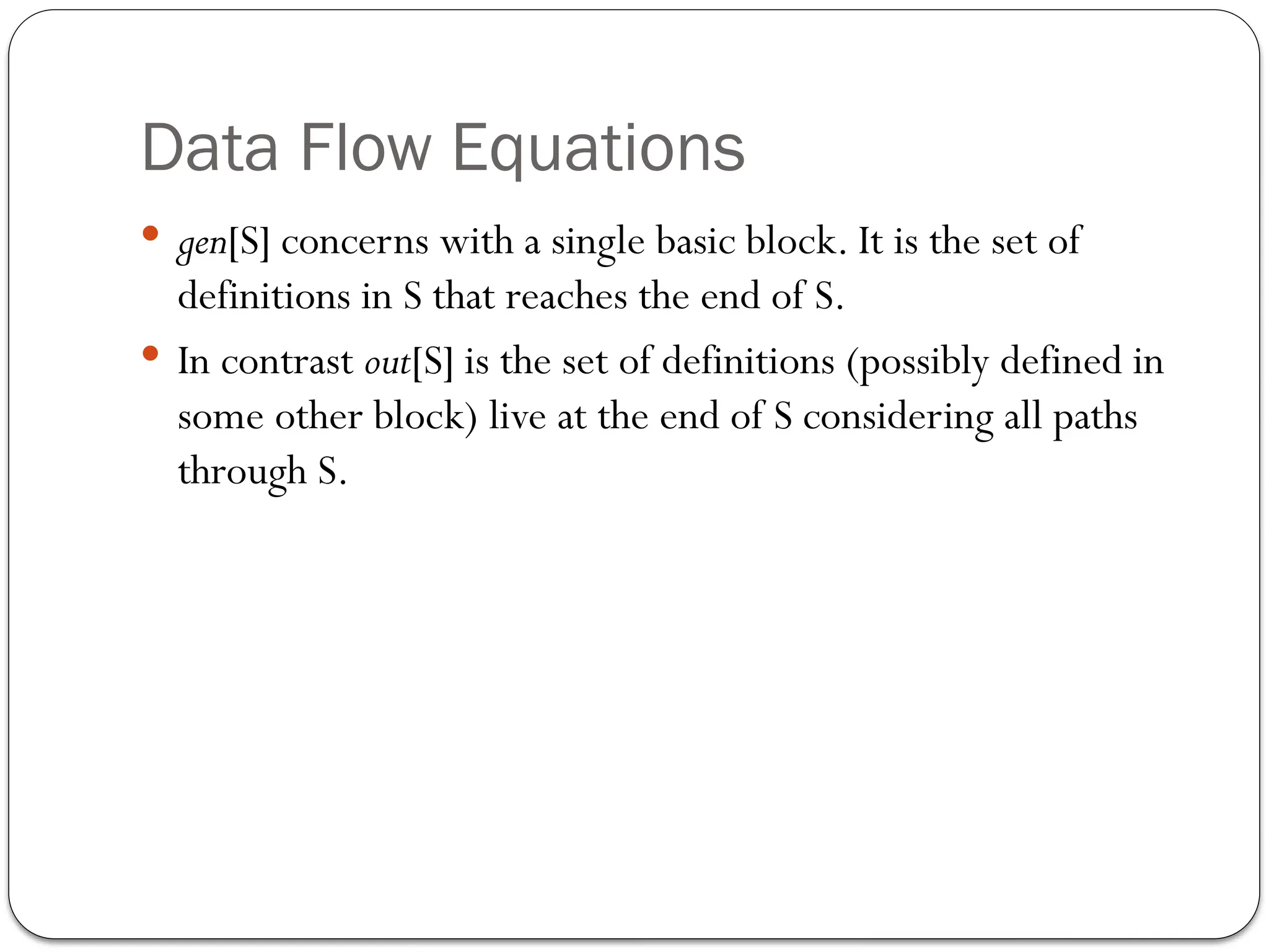 Data Flow Equations
 gen[S] concerns with a single basic block. It is the set of
definitions in S that reaches the end of S.
 In contrast out[S] is the set of definitions (possibly defined in
some other block) live at the end of S considering all paths
through S.
 