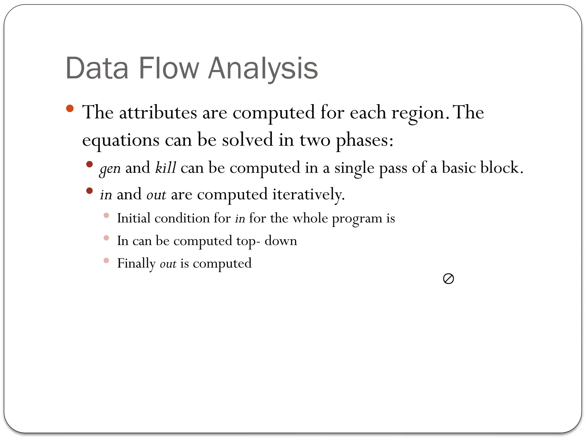 Data Flow Analysis
 The attributes are computed for each region.The
equations can be solved in two phases:
 gen and kill can be computed in a single pass of a basic block.
 in and out are computed iteratively.
 Initial condition for in for the whole program is
 In can be computed top- down
 Finally out is computed

 