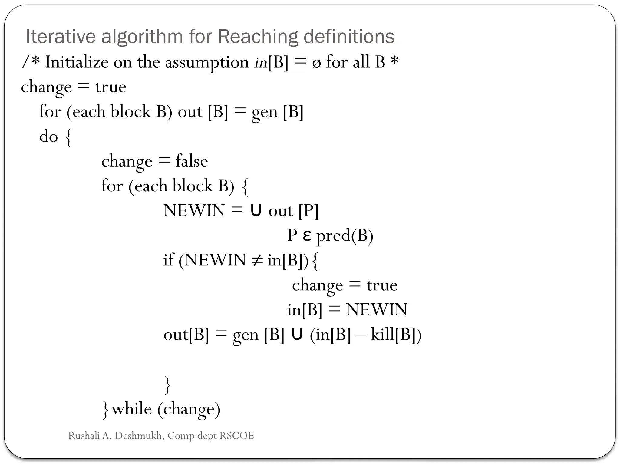 Iterative algorithm for Reaching definitions
/* Initialize on the assumption in[B] = ø for all B *
change = true
for (each block B) out [B] = gen [B]
do {
change = false
for (each block B) {
NEWIN = out [P]
∪
P ε pred(B)
if (NEWIN ≠ in[B]){
change = true
in[B] = NEWIN
out[B] = gen [B] (in[B] – kill[B])
∪
}
}while (change)
Rushali A. Deshmukh, Comp dept RSCOE
 