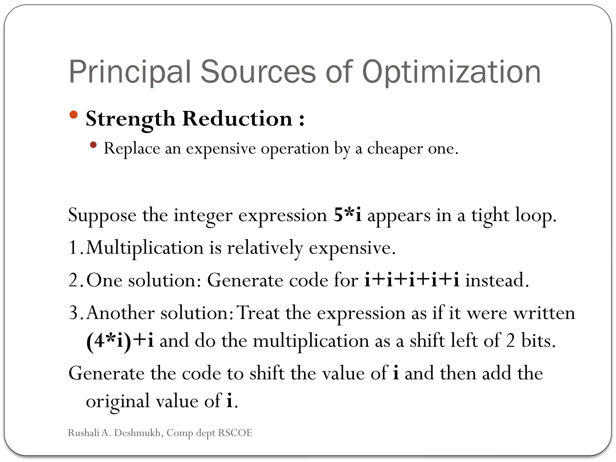 Principal Sources of Optimization
 Strength Reduction :
 Replace an expensive operation by a cheaper one.
Suppose the integer expression 5*i appears in a tight loop.
1.Multiplication is relatively expensive.
2.One solution: Generate code for i+i+i+i+i instead.
3.Another solution:Treat the expression as if it were written
(4*i)+i and do the multiplication as a shift left of 2 bits.
Generate the code to shift the value of i and then add the
original value of i.
Rushali A. Deshmukh, Comp dept RSCOE
 