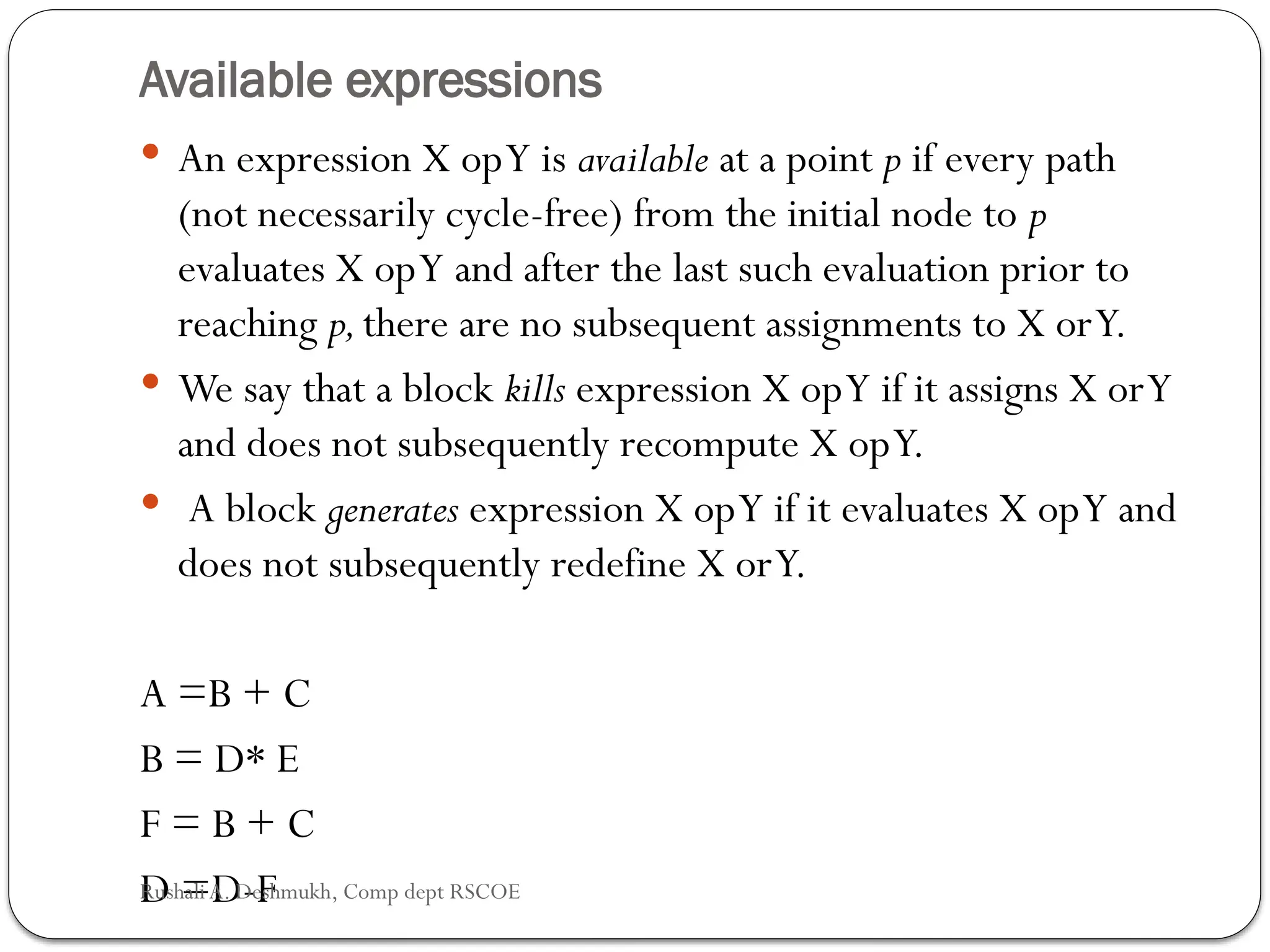 Available expressions
 An expression X opY is available at a point p if every path
(not necessarily cycle-free) from the initial node to p
evaluates X opY and after the last such evaluation prior to
reaching p,there are no subsequent assignments to X orY.
 We say that a block kills expres­
sion X opY if it assigns X orY
and does not subsequently recompute X opY.
 A block generates expression X opY if it evaluates X opY and
does not subsequently redefine X orY.
A =B + C
B = D* E
F = B + C
D =D-F
Rushali A. Deshmukh, Comp dept RSCOE
 