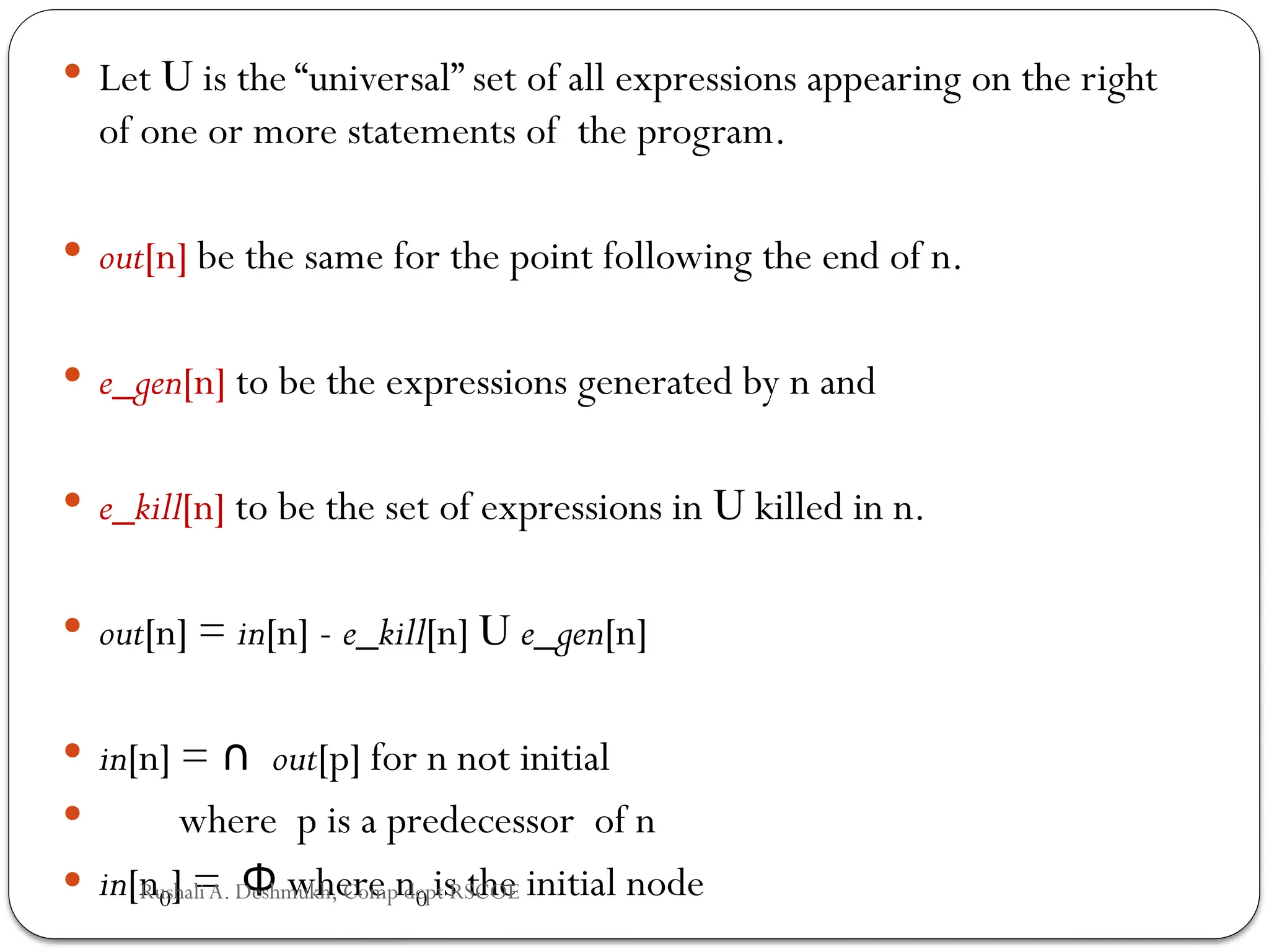  Let U is the “universal” set of all expressions appearing on the right
of one or more statements of the program.
 out[n] be the same for the point following the end of n.
 e_gen[n] to be the expressions generated by n and
 e_kill[n] to be the set of expressions in U killed in n.
 out[n] = in[n] - e_kill[n] U e_gen[n]
 in[n] = ∩ out[p] for n not initial
 where p is a predecessor of n
 in[n0] = where n
Φ 0 is the initial node
Rushali A. Deshmukh, Comp dept RSCOE
 