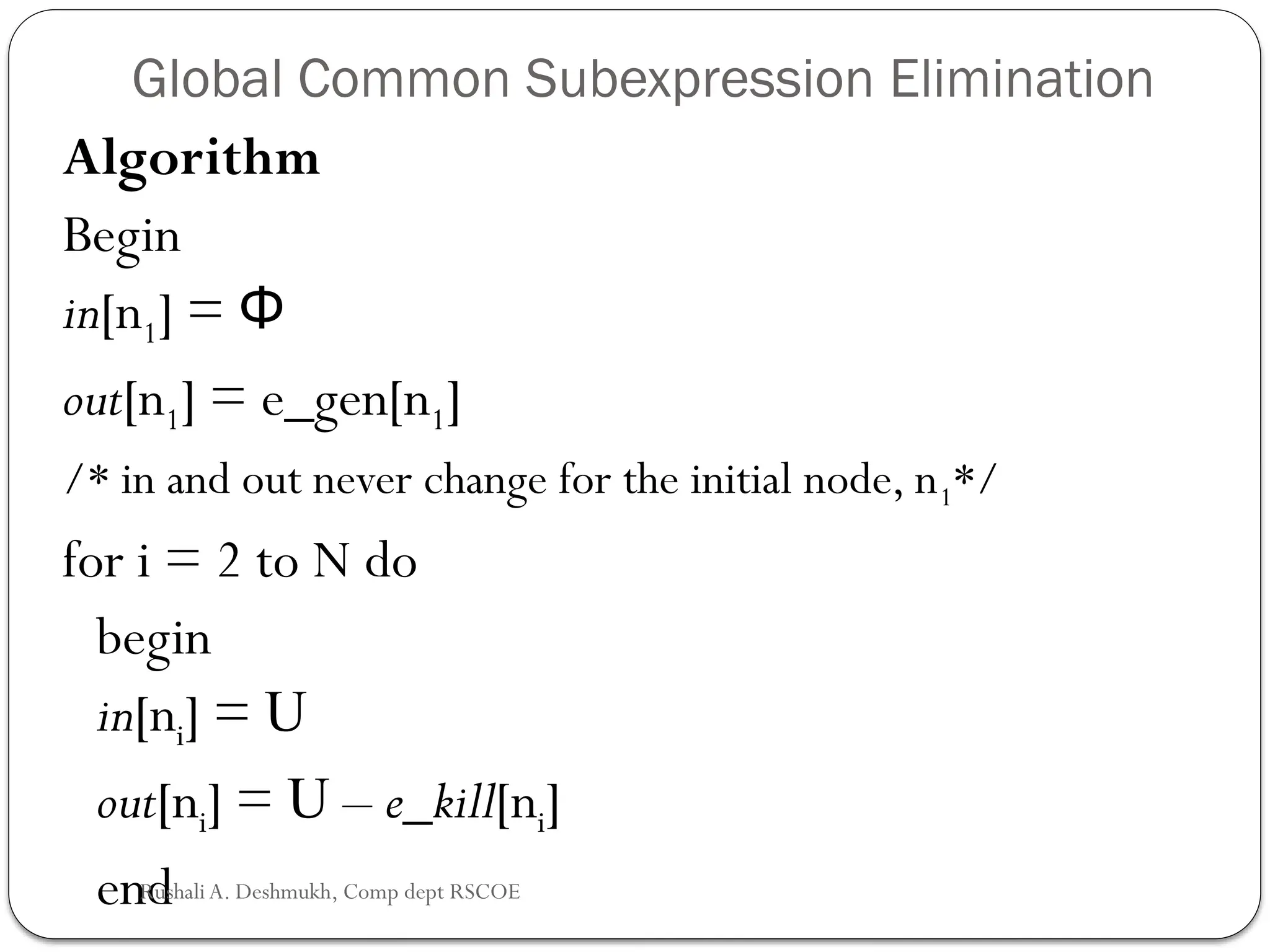 Global Common Subexpression Elimination
Algorithm
Begin
in[n1] = Φ
out[n1] = e_gen[n1]
/* in and out never change for the initial node, n1*/
for i = 2 to N do
begin
in[ni] = U
out[ni] = U – e_kill[ni]
end
Rushali A. Deshmukh, Comp dept RSCOE
 