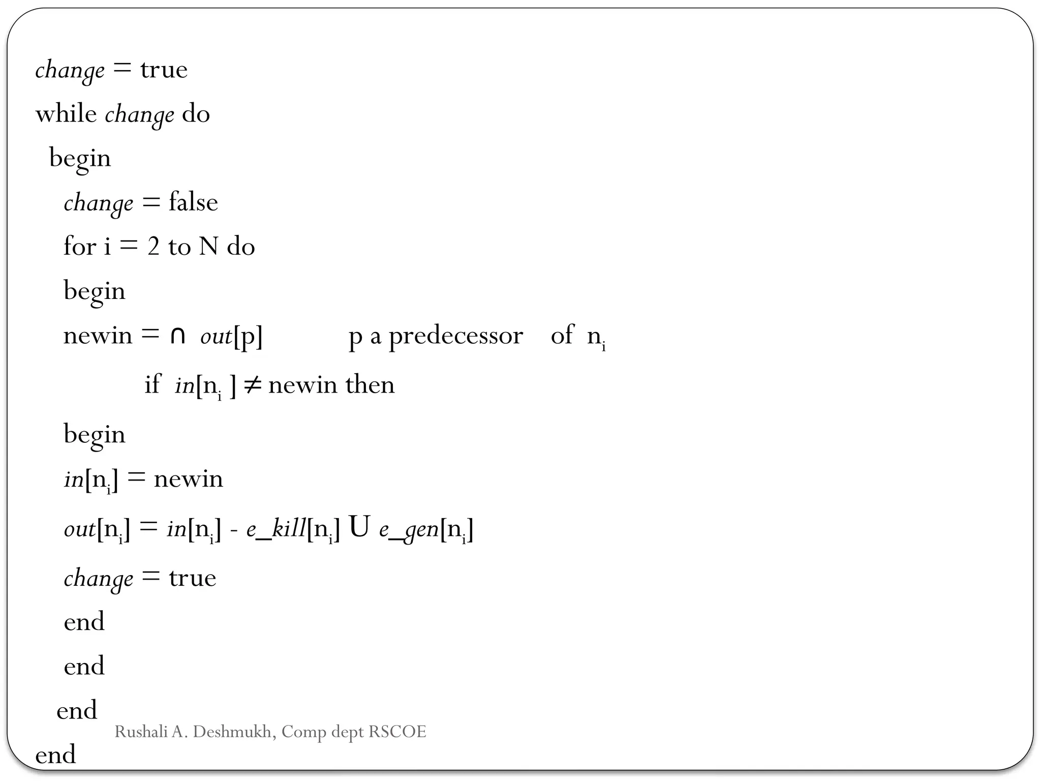 change = true
while change do
begin
change = false
for i = 2 to N do
begin
newin = ∩ out[p] p a predecessor of ni
if in[ni ] ≠ newin then
begin
in[ni] = newin
out[ni] = in[ni] - e_kill[ni] U e_gen[ni]
change = true
end
end
end
end
Rushali A. Deshmukh, Comp dept RSCOE
 