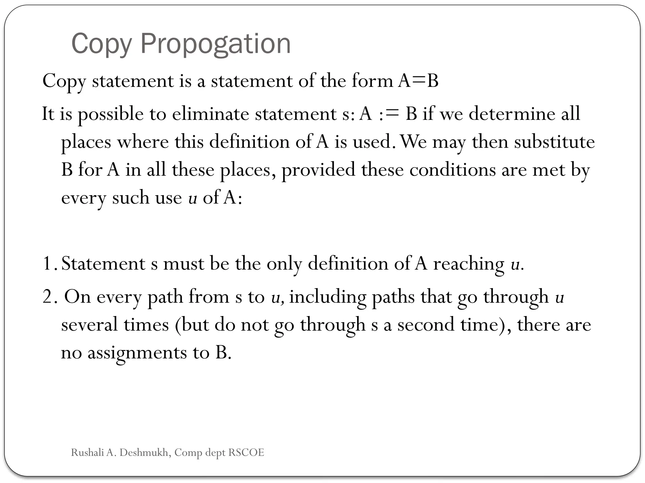 Copy Propogation
Copy statement is a statement of the form A=B
It is possible to eliminate statement s:A := B if we determine all
places where this definition of A is used.We may then substitute
B for A in all these places, provided these conditions are met by
every such use u ofA:
1.Statement s must be the only definition of A reaching u.
2. On every path from s to u,including paths that go through u
several times (but do not go through s a second time), there are
no assign­
ments to B.
Rushali A. Deshmukh, Comp dept RSCOE
 