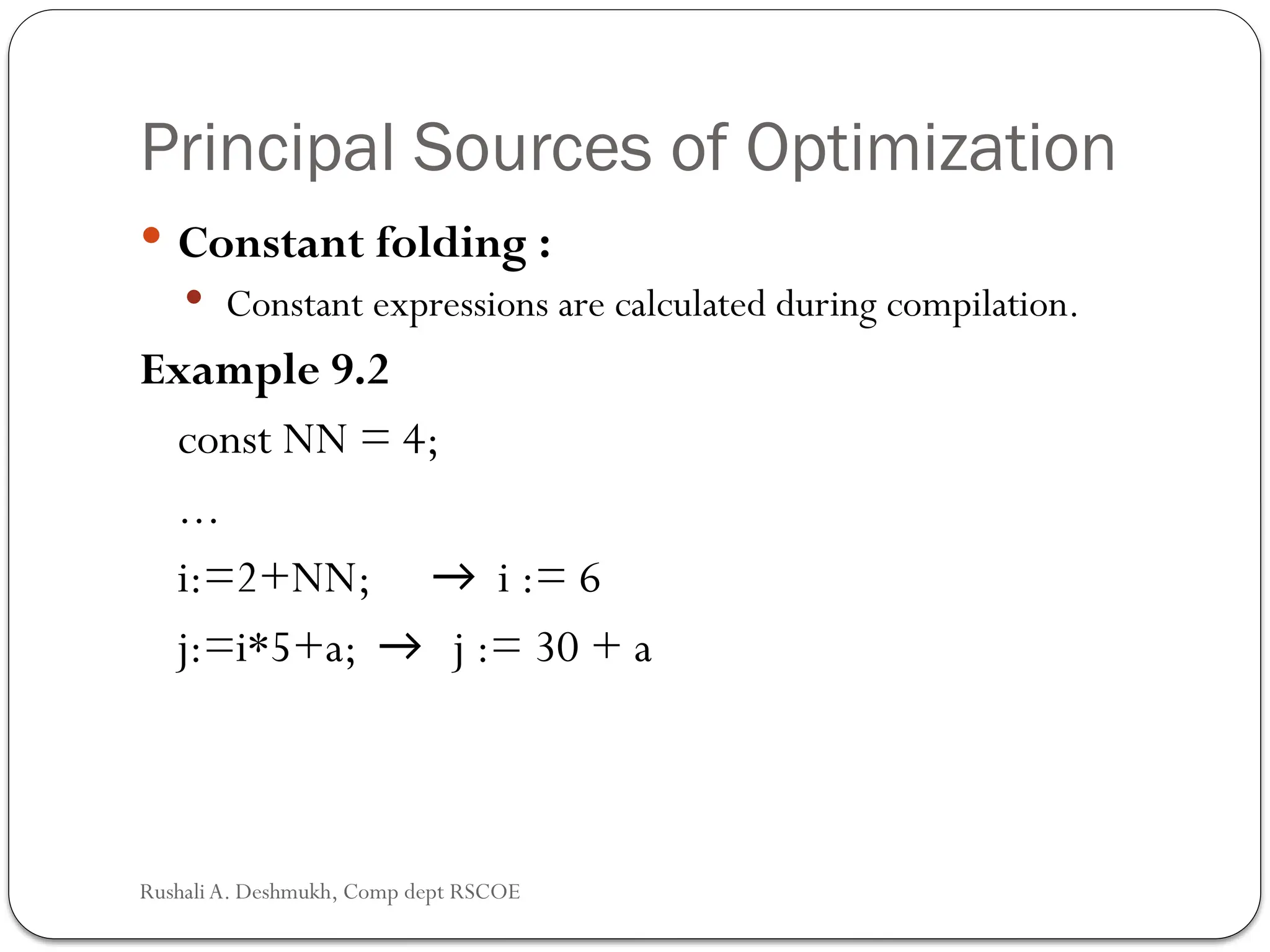 Principal Sources of Optimization
 Constant folding :
 Constant expressions are calculated during compilation.
Example 9.2
const NN = 4;
...
i:=2+NN; → i := 6
j:=i*5+a; → j := 30 + a
Rushali A. Deshmukh, Comp dept RSCOE
 