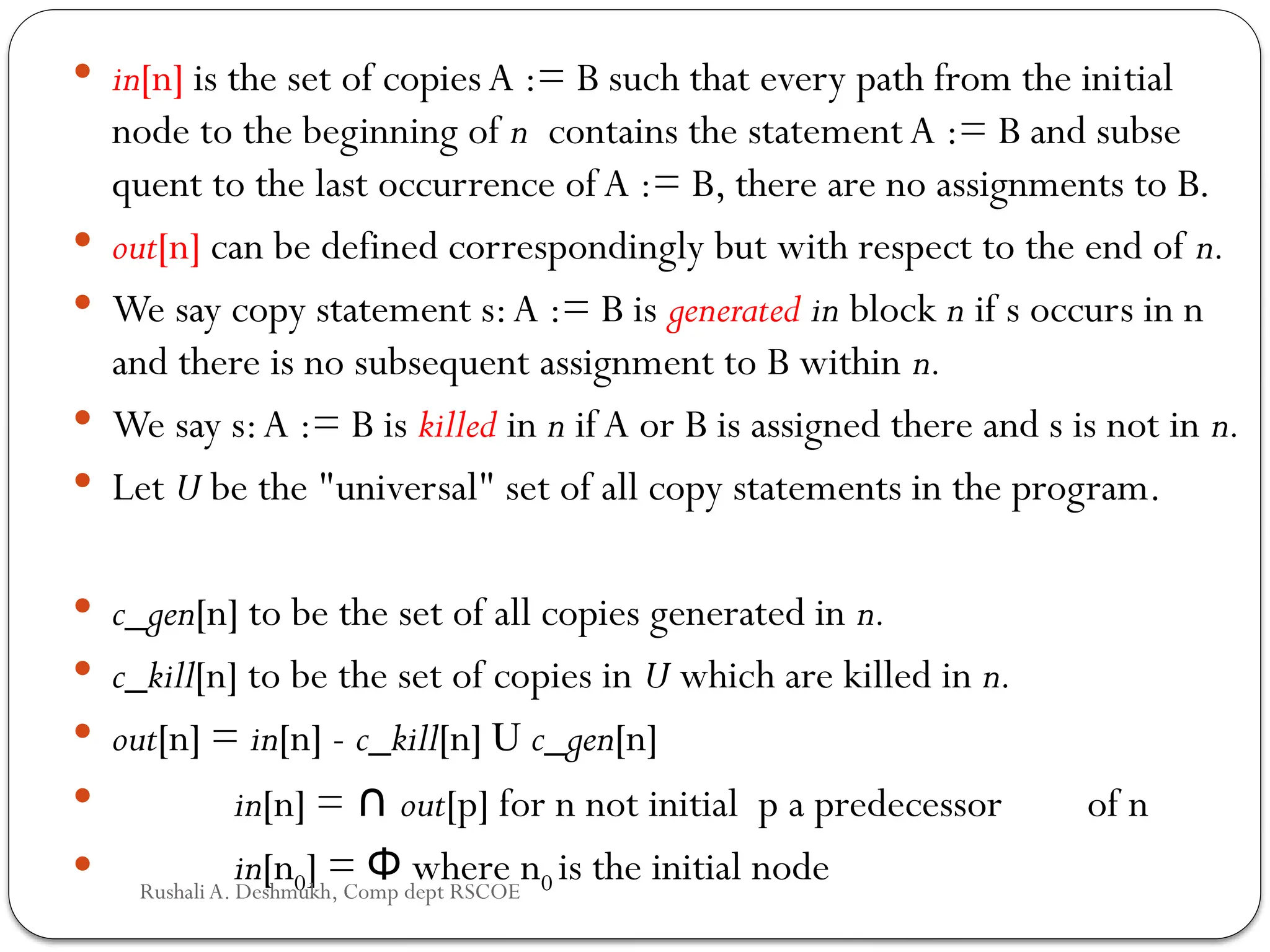  in[n] is the set of copiesA := B such that every path from the ini­
tial
node to the beginning of n contains the statementA := B and subse­
quent to the last occurrence of A := B, there are no assignments to B.
 out[n] can be defined correspondingly but with respect to the end of n.
 We say copy statement s:A := B is generated in block n if s occurs in n
and there is no subsequent assignment to B within n.
 We say s:A := B is killed in n if A or B is assigned there and s is not in n.
 Let U be the "universal" set of all copy statements in the program.
 c_gen[n] to be the set of all copies generated in n.
 c_kill[n] to be the set of copies in U which are killed in n.
 out[n] = in[n] - c_kill[n] U c_gen[n]
 in[n] = ∩ out[p] for n not initial p a predecessor of n
 in[n0] = where n
Φ 0 is the initial node
Rushali A. Deshmukh, Comp dept RSCOE
 