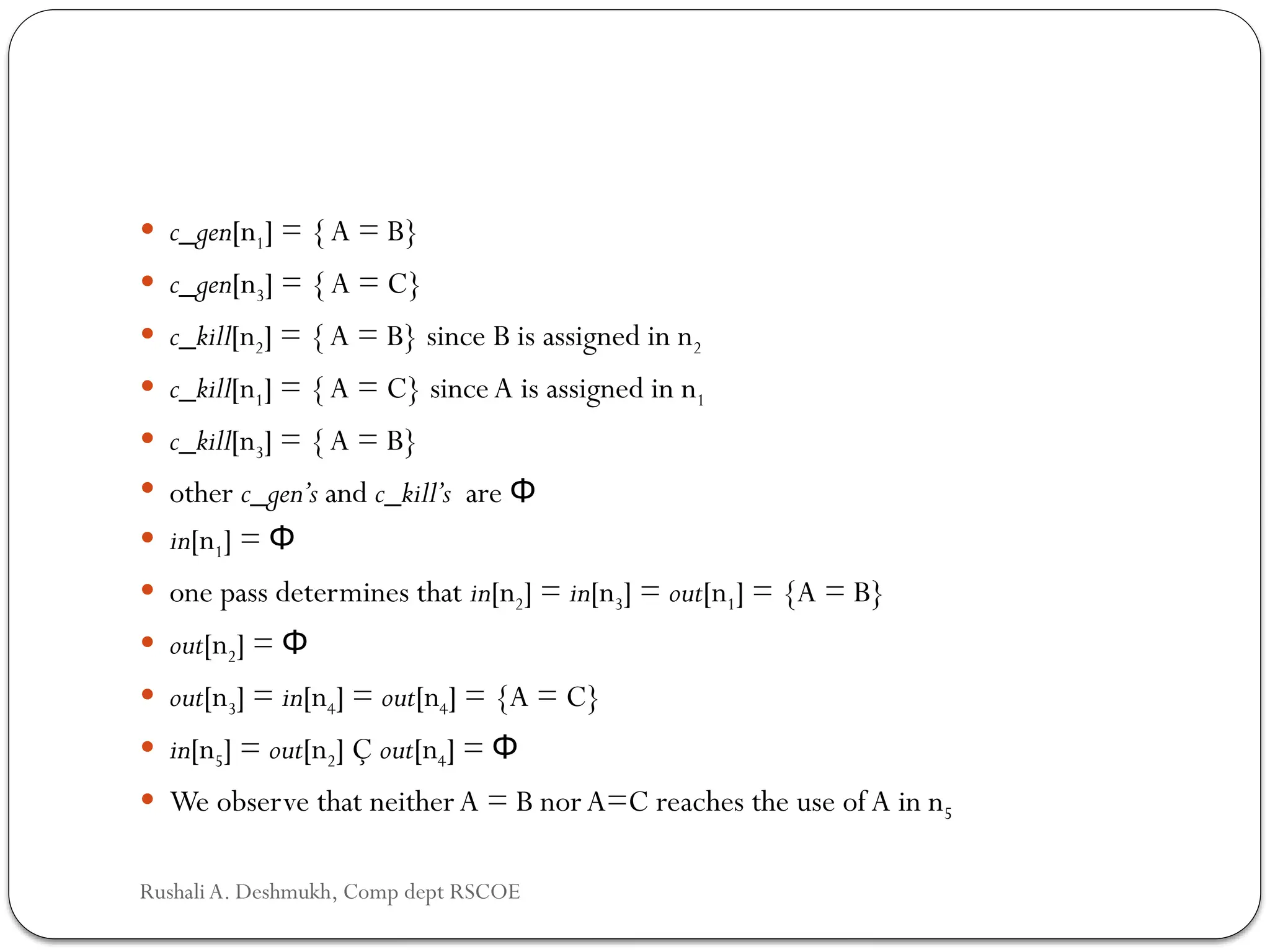  c_gen[n1] = {A = B}
 c_gen[n3] = {A = C}
 c_kill[n2] = {A = B} since B is assigned in n2
 c_kill[n1] = {A = C} sinceA is assigned in n1
 c_kill[n3] = {A = B}
 other c_gen’s and c_kill’s are Φ
 in[n1] = Φ
 one pass determines that in[n2] = in[n3] = out[n1] = {A = B}
 out[n2] = Φ
 out[n3] = in[n4] = out[n4] = {A = C}
 in[n5] = out[n2] Ç out[n4] = Φ
 We observe that neitherA = B norA=C reaches the use of A in n5
Rushali A. Deshmukh, Comp dept RSCOE
 