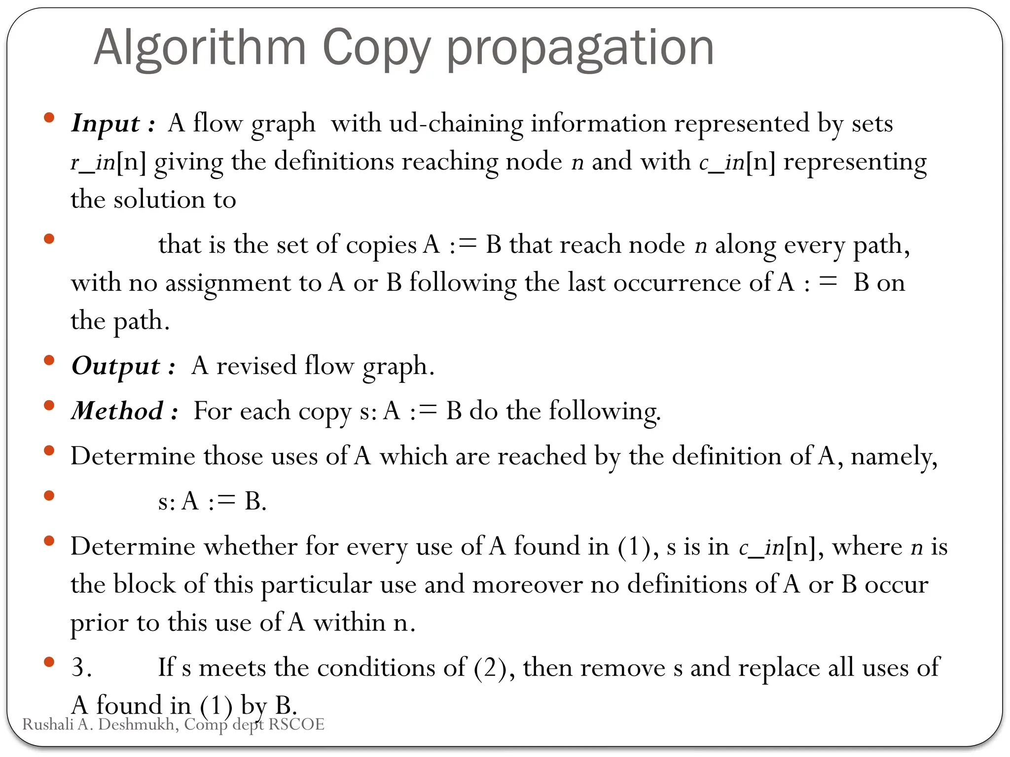 Algorithm Copy propagation
 Input : A flow graph with ud-chaining information represented by sets
r_in[n] giving the definitions reaching node n and with c_in[n] representing
the solution to
 that is the set of copies A := B that reach node n along every path,
with no assignment to A or B following the last occurrence of A : = B on
the path.
 Output : A revised flow graph.
 Method : For each copy s:A := B do the following.
 Determine those uses of A which are reached by the definition of A, namely,
 s:A := B.
 Determine whether for every use of A found in (1), s is in c_in[n], where n is
the block of this particular use and moreover no definitions ofA or B occur
prior to this use of A within n.
 3. If s meets the conditions of (2), then remove s and replace all uses of
A found in (1) by B.
Rushali A. Deshmukh, Comp dept RSCOE
 