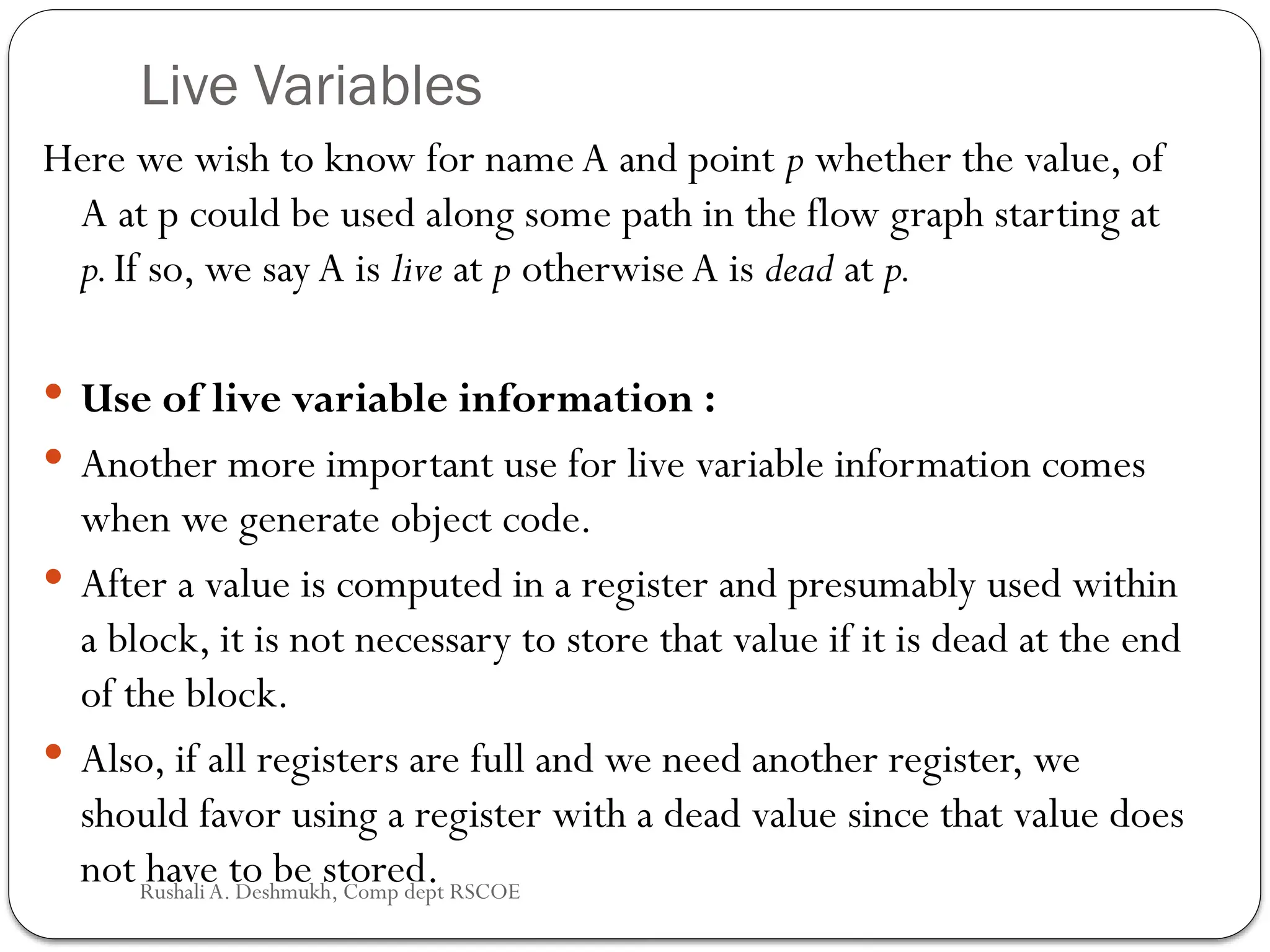 Live Variables
Here we wish to know for name A and point p whether the value, of
A at p could be used along some path in the flow graph starting at
p.If so, we say A is live at p otherwise A is dead at p.
 Use of live variable information :
 Another more important use for live variable information comes
when we generate object code.
 After a value is computed in a register and presumably used within
a block, it is not necessary to store that value if it is dead at the end
of the block.
 Also, if all registers are full and we need another register, we
should favor using a register with a dead value since that value does
not have to be stored.
Rushali A. Deshmukh, Comp dept RSCOE
 
