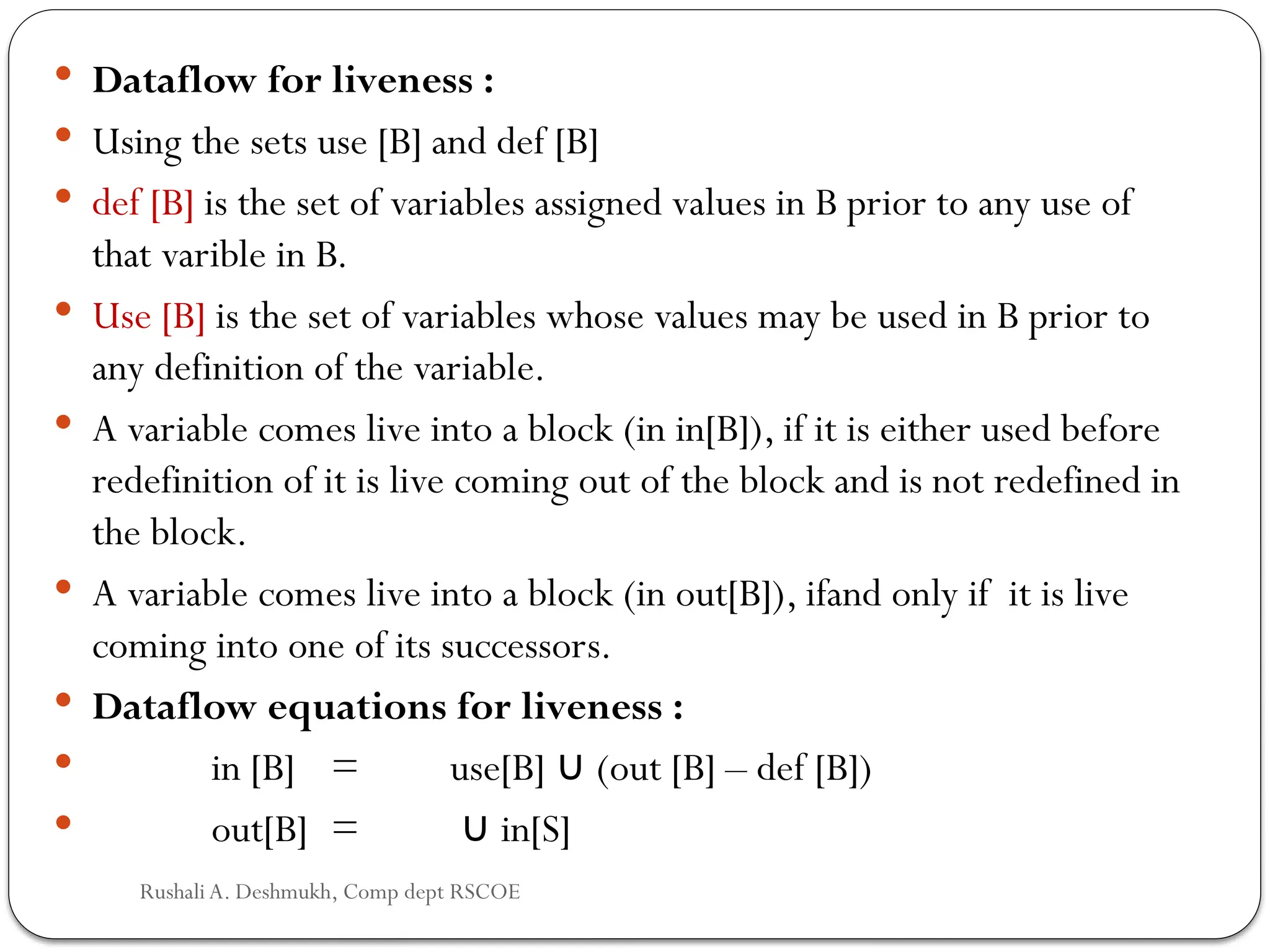  Dataflow for liveness :
 Using the sets use [B] and def [B]
 def [B] is the set of variables assigned values in B prior to any use of
that varible in B.
 Use [B] is the set of variables whose values may be used in B prior to
any definition of the variable.
 A variable comes live into a block (in in[B]), if it is either used before
redefinition of it is live coming out of the block and is not redefined in
the block.
 A variable comes live into a block (in out[B]), ifand only if it is live
coming into one of its successors.
 Dataflow equations for liveness :
 in [B] = use[B] (out [B] – def [B])
∪
 out[B] = in[S]
∪
Rushali A. Deshmukh, Comp dept RSCOE
 