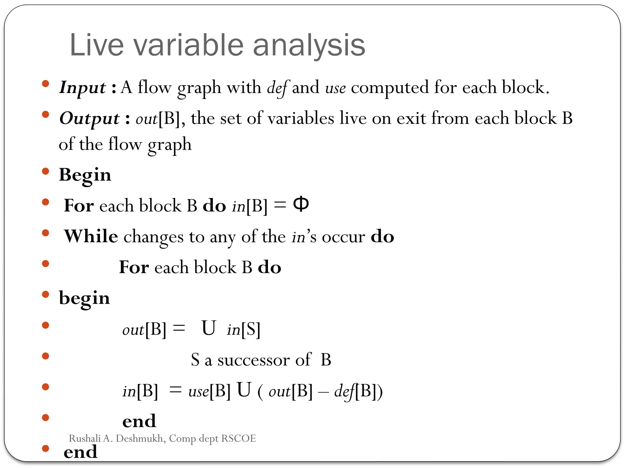 Live variable analysis
 Input : A flow graph with def and use computed for each block.
 Output : out[B], the set of variables live on exit from each block B
of the flow graph
 Begin
 For each block B do in[B] = Φ
 While changes to any of the in’s occur do
 For each block B do
 begin
 out[B] = U in[S]
 S a successor of B
 in[B] = use[B] U ( out[B] – def[B])
 end
 end
Rushali A. Deshmukh, Comp dept RSCOE
 