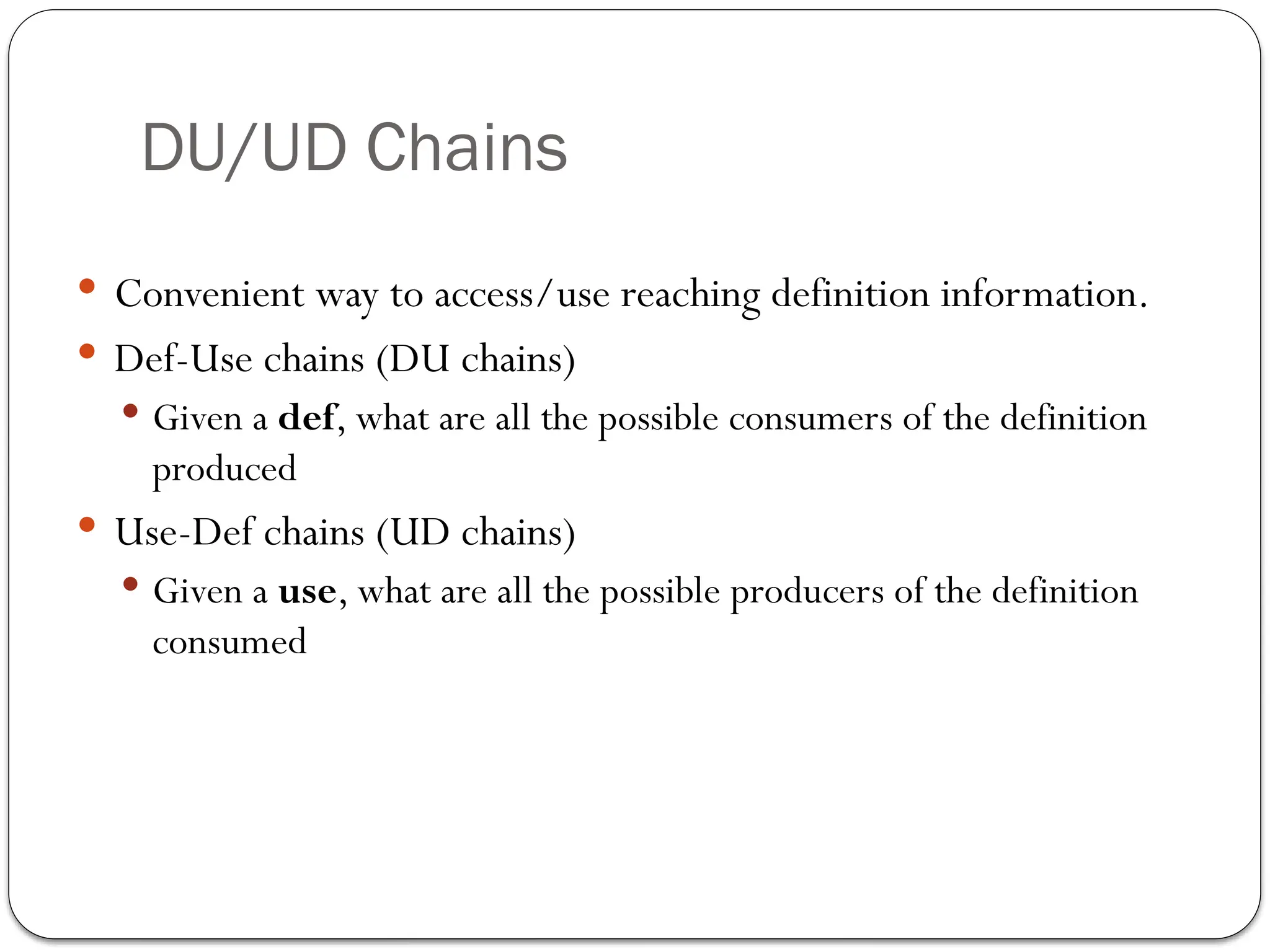 DU/UD Chains
 Convenient way to access/use reaching definition information.
 Def-Use chains (DU chains)
 Given a def, what are all the possible consumers of the definition
produced
 Use-Def chains (UD chains)
 Given a use, what are all the possible producers of the definition
consumed
 