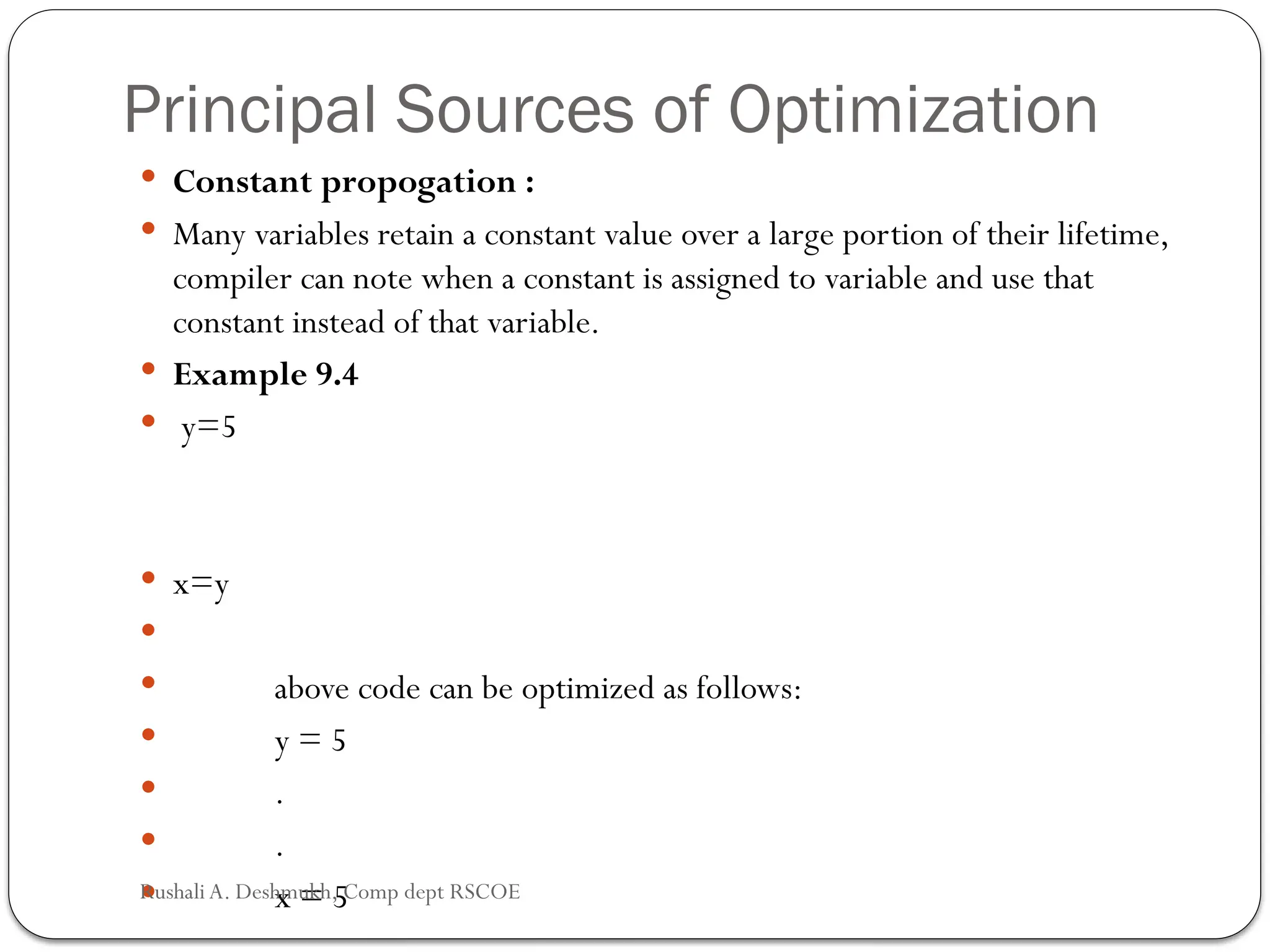 Principal Sources of Optimization
 Constant propogation :
 Many variables retain a constant value over a large portion of their lifetime,
compiler can note when a constant is assigned to variable and use that
constant instead of that variable.
 Example 9.4
 y=5
 x=y

 above code can be optimized as follows:
 y = 5
 .
 .
 x = 5
Rushali A. Deshmukh, Comp dept RSCOE
 
