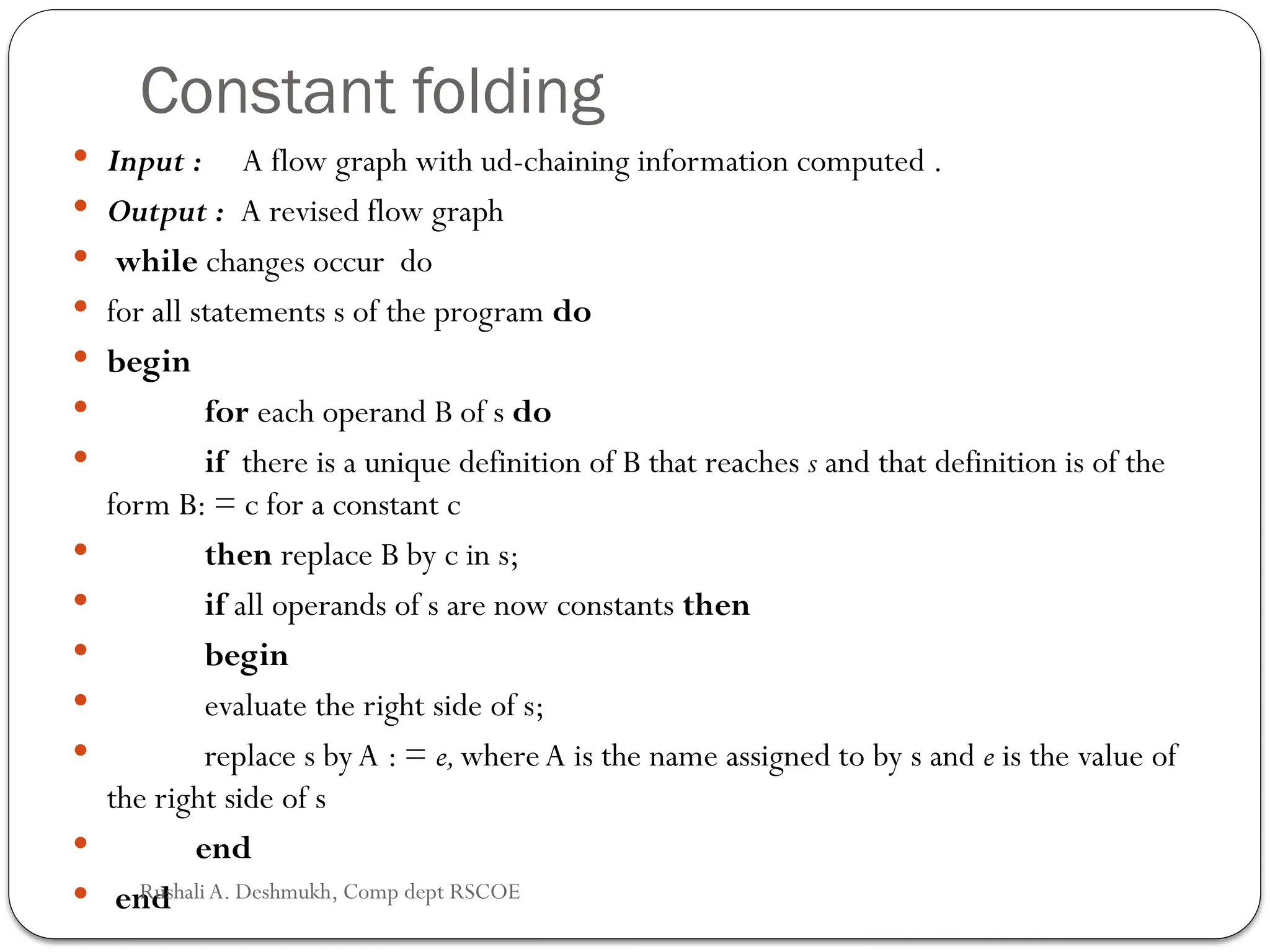 Constant folding
 Input : A flow graph with ud-chaining information computed .
 Output : A revised flow graph
 while changes occur do
 for all statements s of the program do
 begin
 for each operand B of s do
 if there is a unique definition of B that reaches s and that definition is of the
form B: = c for a constant c
 then replace B by c in s;
 if all operands of s are now constants then
 begin
 evaluate the right side of s;
 replace s byA : = e,whereA is the name assigned to by s and e is the value of
the right side of s
 end
 end
Rushali A. Deshmukh, Comp dept RSCOE
 