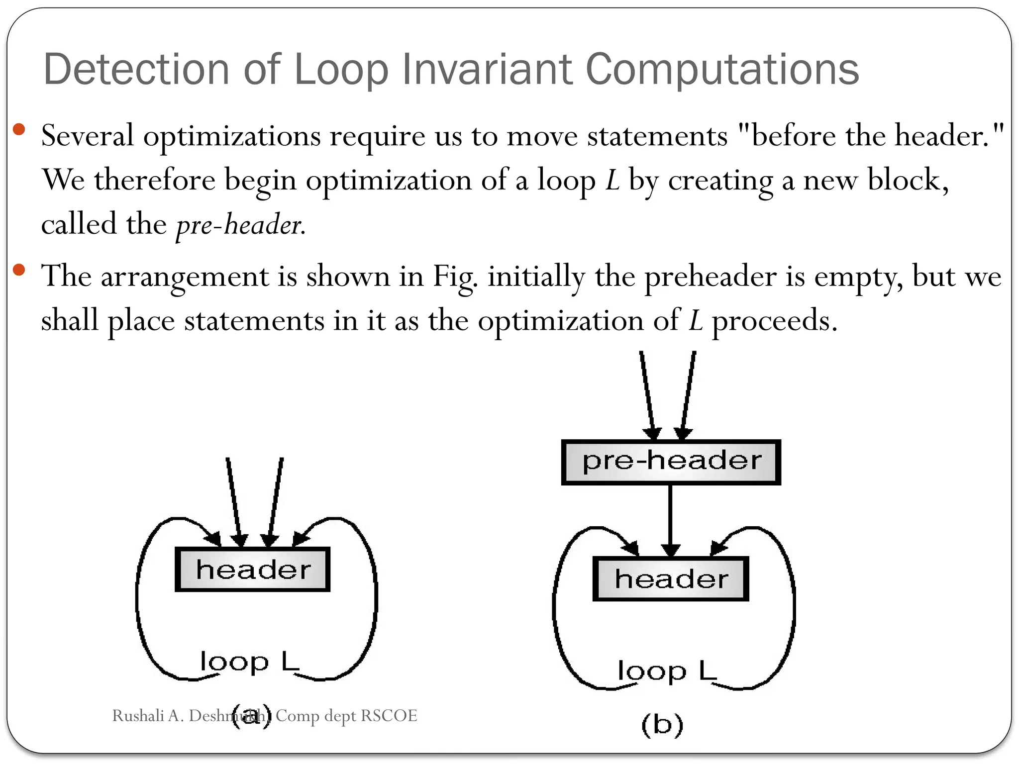 Detection of Loop Invariant Computations
 Several optimizations require us to move statements "before the header."
We therefore begin optimization of a loop L by creating a new block,
called the pre-header.
 The arrangement is shown in Fig. initially the preheader is empty, but we
shall place statements in it as the optimization of L proceeds.
Rushali A. Deshmukh, Comp dept RSCOE
 