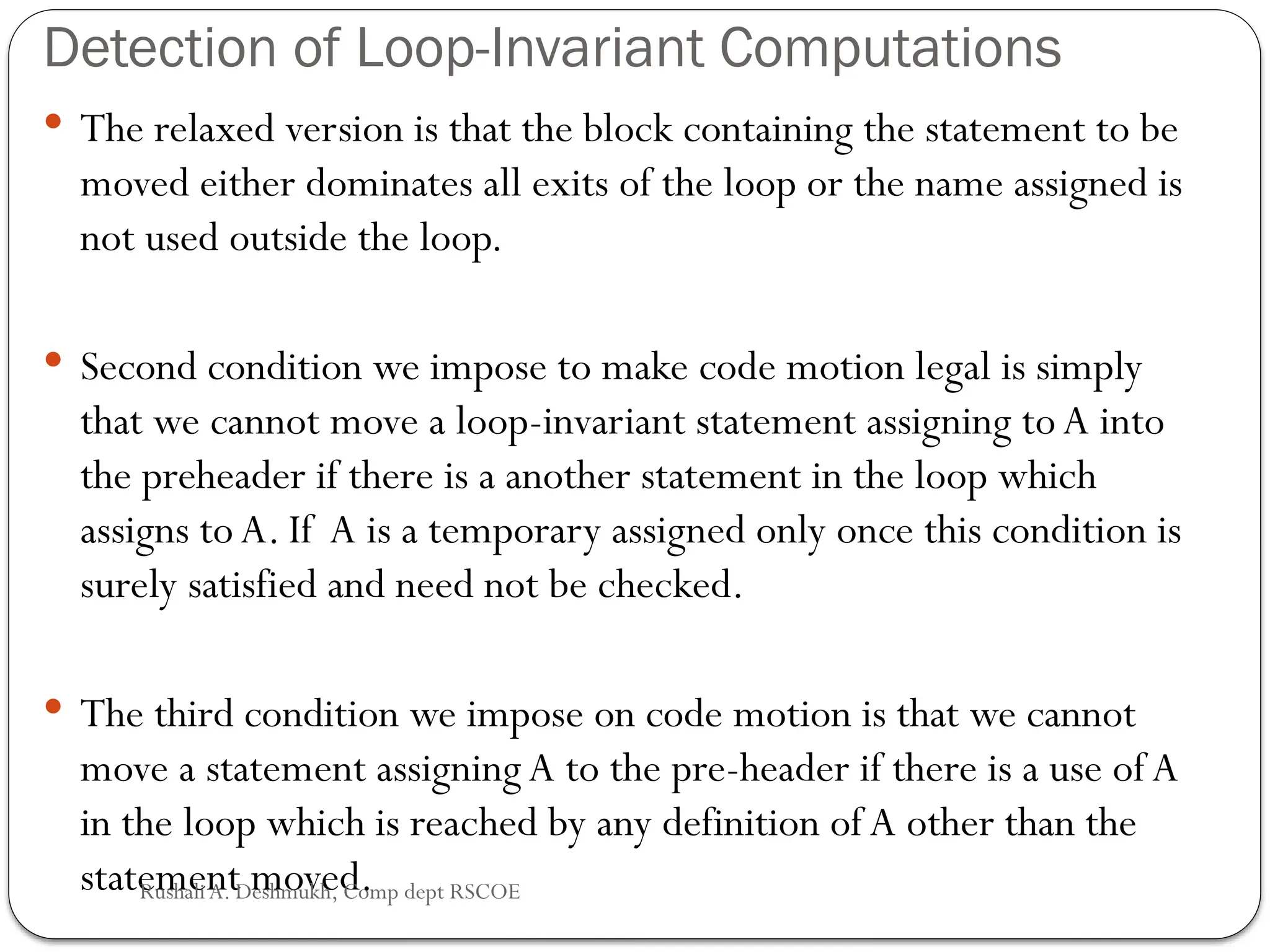 Detection of Loop-Invariant Computations
 The relaxed version is that the block containing the statement to be
moved either dominates all exits of the loop or the name assigned is
not used outside the loop.
 Second condition we impose to make code motion legal is simply
that we cannot move a loop-invariant statement assigning toA into
the preheader if there is a another statement in the loop which
assigns toA. If A is a temporary assigned only once this condition is
surely satisfied and need not be checked.
 The third condition we impose on code motion is that we cannot
move a statement assigning A to the pre-header if there is a use ofA
in the loop which is reached by any definition of A other than the
statement moved.
Rushali A. Deshmukh, Comp dept RSCOE
 