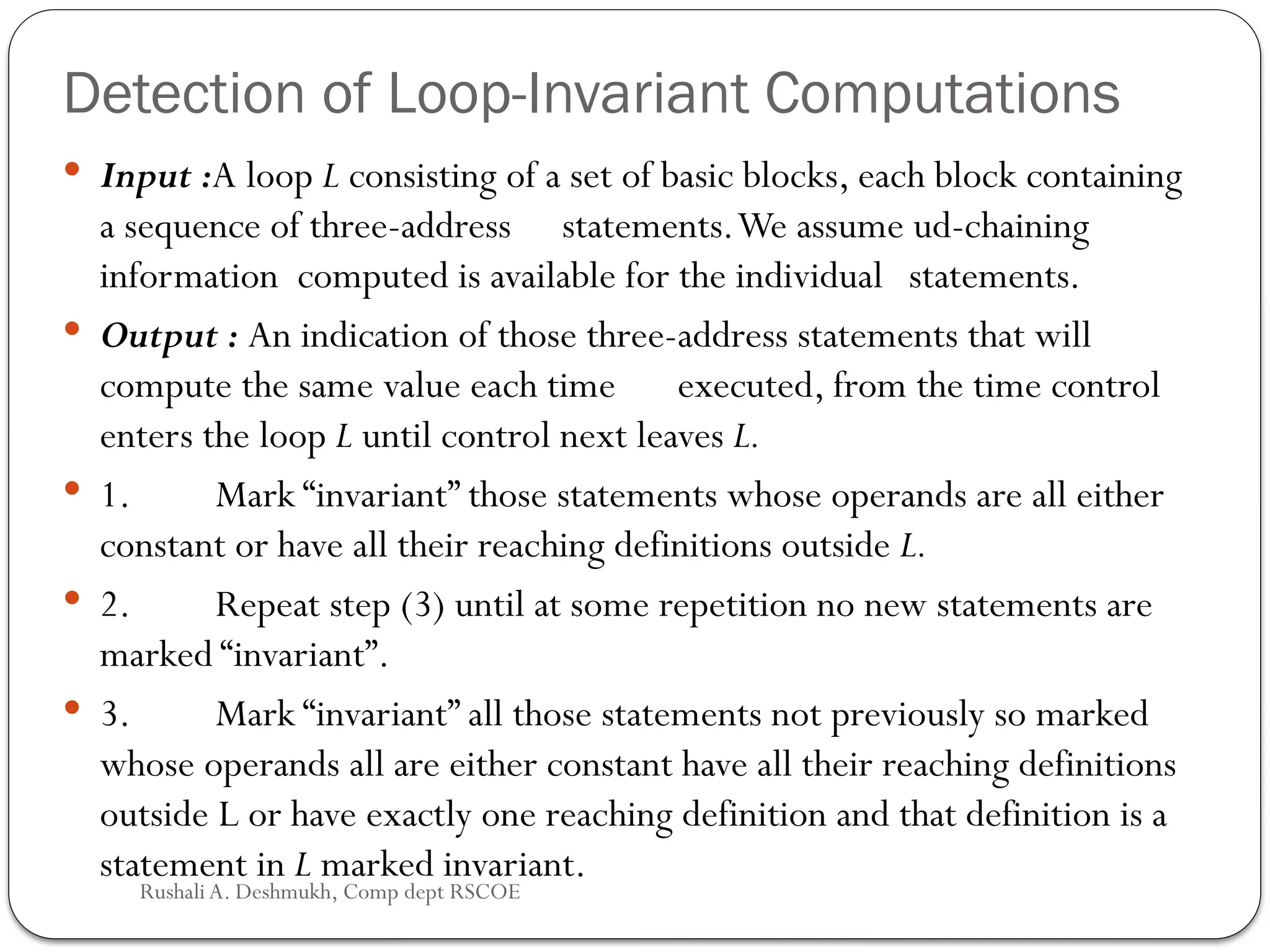 Detection of Loop-Invariant Computations
 Input :A loop L consisting of a set of basic blocks, each block containing
a sequence of three-address statements.We assume ud-chaining
information computed is available for the individual statements.
 Output : An indication of those three-address statements that will
compute the same value each time executed, from the time control
enters the loop L until control next leaves L.
 1. Mark “invariant” those statements whose operands are all either
con­
stant or have all their reaching definitions outside L.
 2. Repeat step (3) until at some repetition no new statements are
marked “invariant”.
 3. Mark “invariant” all those statements not previously so marked
whose operands all are either constant have all their reaching definitions
out­
side L or have exactly one reaching definition and that definition is a
statement in L marked invariant.
Rushali A. Deshmukh, Comp dept RSCOE
 