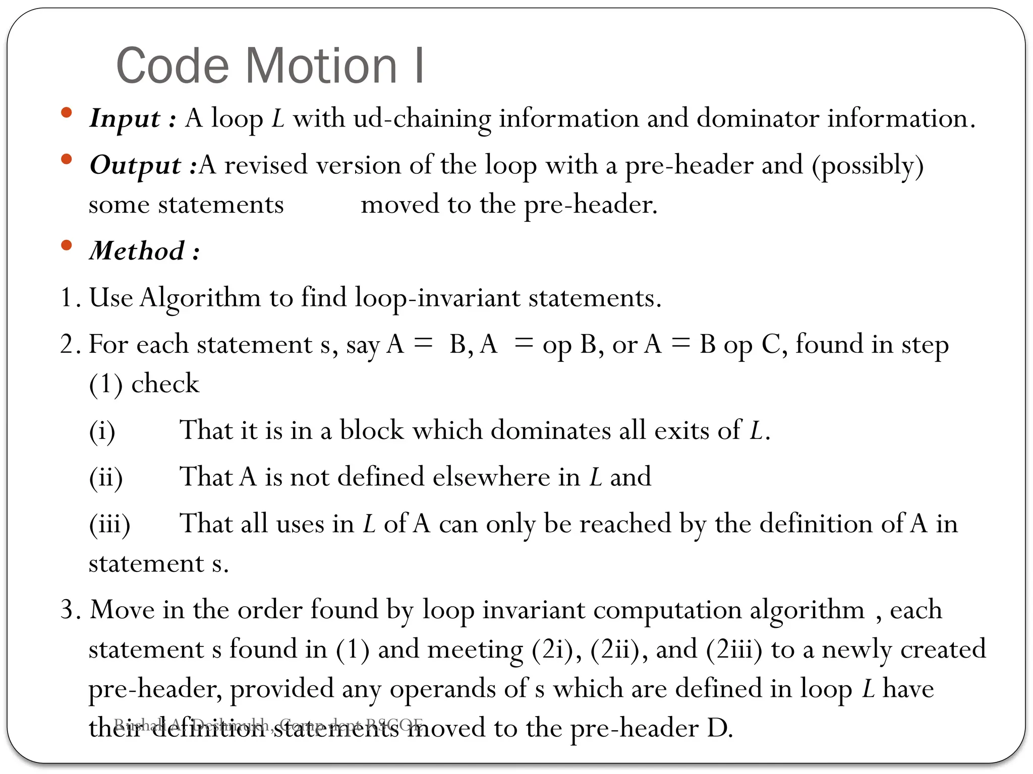 Code Motion I
 Input : A loop L with ud-chaining information and dominator information.
 Output :A revised version of the loop with a pre-header and (possibly)
some statements moved to the pre-header.
 Method :
1. Use Algorithm to find loop-invariant statements.
2. For each statement s, sayA = B,A = op B, orA = B op C, found in step
(1) check
(i) That it is in a block which dominates all exits of L.
(ii) That A is not defined elsewhere in L and
(iii) That all uses in L of A can only be reached by the definition of A in
statement s.
3. Move in the order found by loop invariant computation algorithm , each
statement s found in (1) and meeting (2i), (2ii), and (2iii) to a newly created
pre-header, provided any operands of s which are defined in loop L have
their definition statements moved to the pre-header D.
Rushali A. Deshmukh, Comp dept RSCOE
 