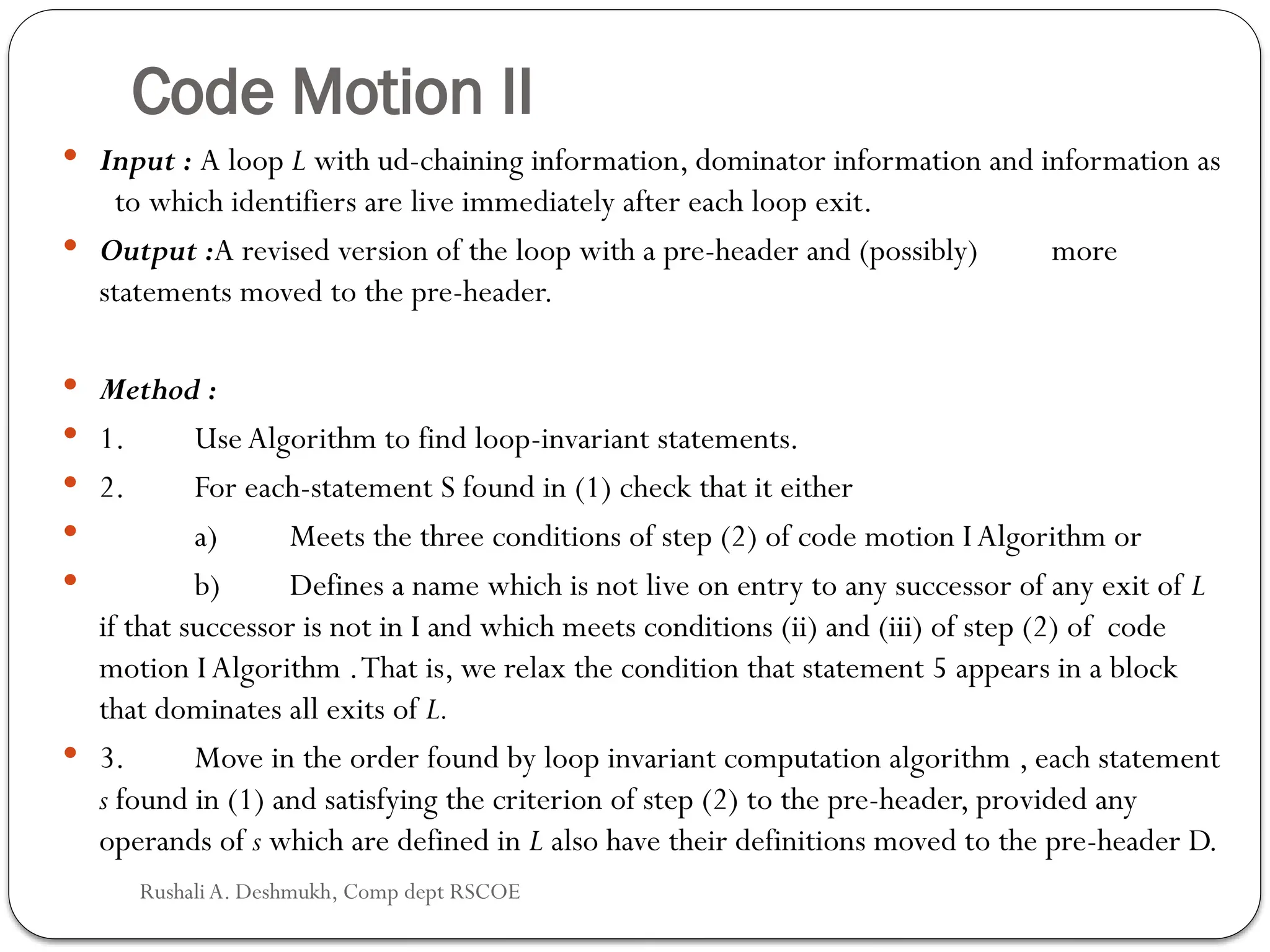 Code Motion II
 Input : A loop L with ud-chaining information, dominator information and information as
to which identifiers are live immediately after each loop exit.
 Output :A revised version of the loop with a pre-header and (possibly) more
statements moved to the pre-header.
 Method :
 1. Use Algorithm to find loop-invariant statements.
 2. For each-statement S found in (1) check that it either
 a) Meets the three conditions of step (2) of code motion I Algorithm or
 b) Defines a name which is not live on entry to any successor of any exit of L
if that successor is not in I and which meets conditions (ii) and (iii) of step (2) of code
motion I Algorithm .That is, we relax the condition that statement 5 appears in a block
that dominates all exits of L.
 3. Move in the order found by loop invariant computation algorithm , each statement
s found in (1) and satisfying the criterion of step (2) to the pre-header, pro­
vided any
operands of s which are defined in L also have their definitions moved to the pre-header D.
Rushali A. Deshmukh, Comp dept RSCOE
 