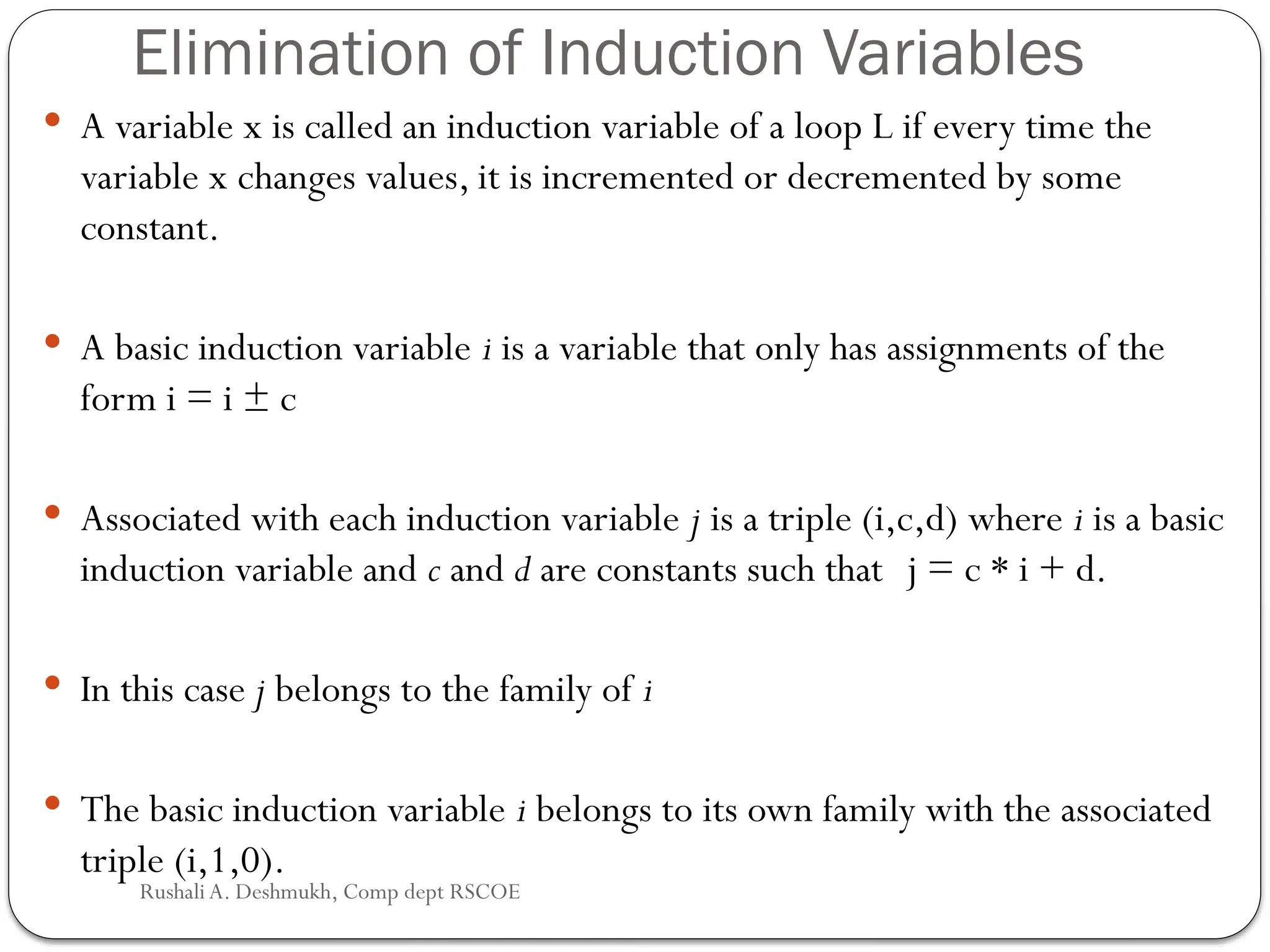 Elimination of Induction Variables
 A variable x is called an induction variable of a loop L if every time the
variable x changes values, it is incremented or decremented by some
constant.
 A basic induction variable i is a variable that only has assignments of the
form i = i ± c
 Associated with each induction variable j is a triple (i,c,d) where i is a basic
induction variable and c and d are constants such that j = c * i + d.
 In this case j belongs to the family of i
 The basic induction variable i belongs to its own family with the associated
triple (i,1,0).
Rushali A. Deshmukh, Comp dept RSCOE
 