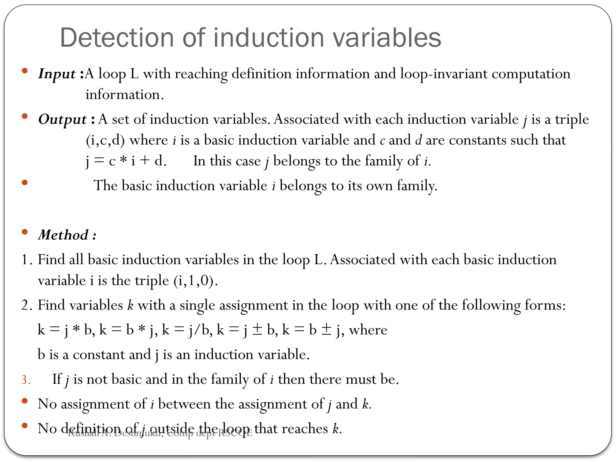 Detection of induction variables
 Input :A loop L with reaching definition information and loop-invariant computation
information.
 Output :A set of induction variables.Associated with each induction variable j is a triple
(i,c,d) where i is a basic induction variable and c and d are constants such that
j = c * i + d. In this case j belongs to the family of i.
 The basic induction variable i belongs to its own family.
 Method :
1. Find all basic induction variables in the loop L.Associated with each basic induction
variable i is the triple (i,1,0).
2. Find variables k with a single assignment in the loop with one of the following forms:
k = j * b, k = b * j, k = j/b, k = j ± b, k = b ± j, where
b is a constant and j is an induction variable.
3. If j is not basic and in the family of i then there must be.
 No assignment of i between the assignment of j and k.
 No definition of j outside the loop that reaches k.
Rushali A. Deshmukh, Comp dept RSCOE
 