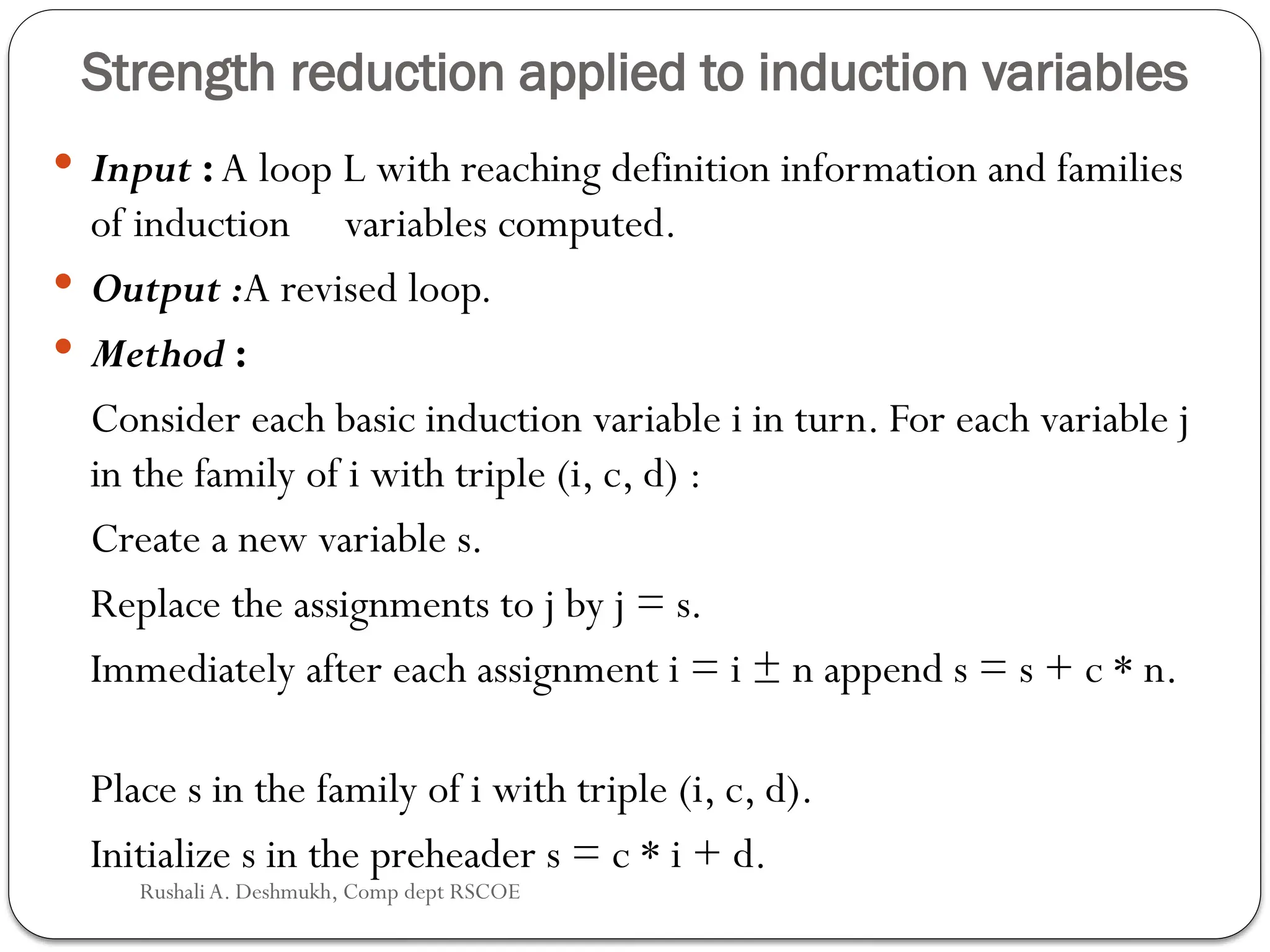 Strength reduction applied to induction variables
 Input : A loop L with reaching definition information and families
of induction variables computed.
 Output :A revised loop.
 Method :
Consider each basic induction variable i in turn. For each variable j
in the family of i with triple (i, c, d) :
Create a new variable s.
Replace the assignments to j by j = s.
Immediately after each assignment i = i ± n append s = s + c * n.
Place s in the family of i with triple (i, c, d).
Initialize s in the preheader s = c * i + d.
Rushali A. Deshmukh, Comp dept RSCOE
 