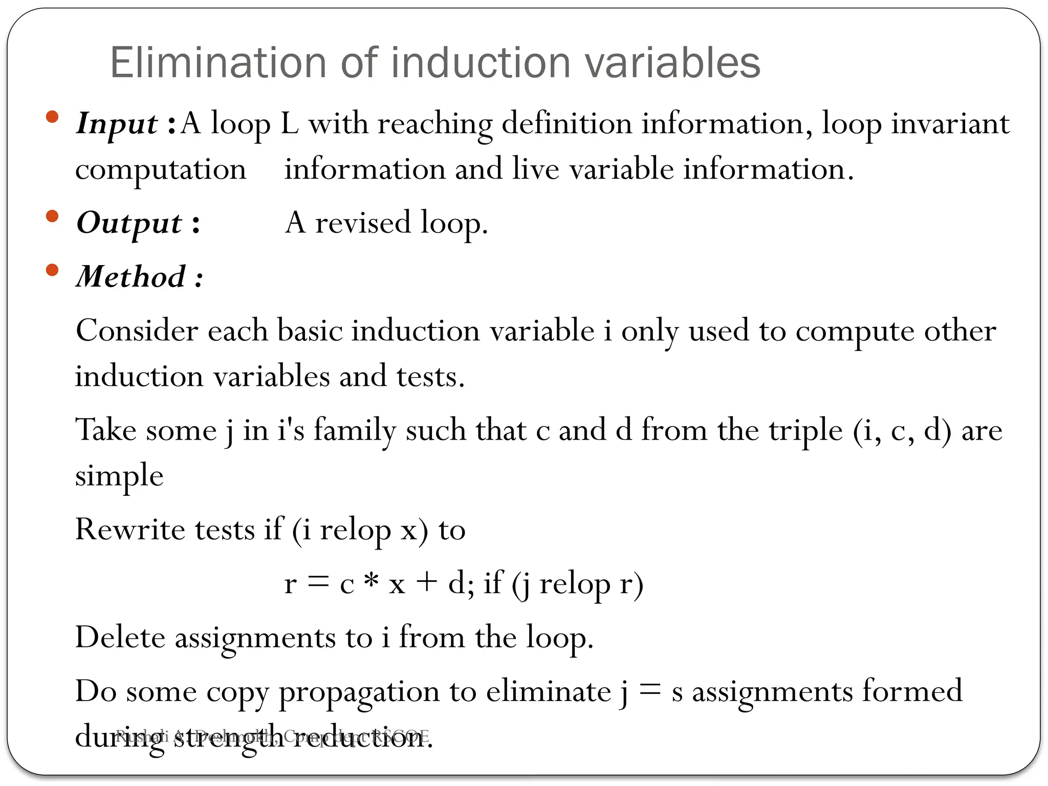 Elimination of induction variables
 Input :A loop L with reaching definition information, loop invariant
computation information and live variable information.
 Output : A revised loop.
 Method :
Consider each basic induction variable i only used to compute other
induction variables and tests.
Take some j in i's family such that c and d from the triple (i, c, d) are
simple
Rewrite tests if (i relop x) to
r = c * x + d; if (j relop r)
Delete assignments to i from the loop.
Do some copy propagation to eliminate j = s assignments formed
during strength reduction.
Rushali A. Deshmukh, Comp dept RSCOE
 