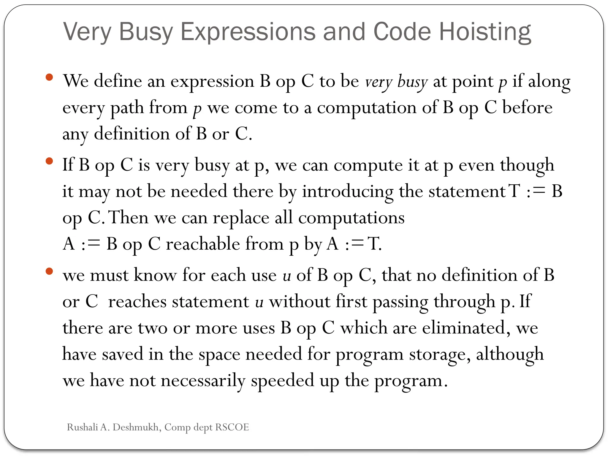 Very Busy Expressions and Code Hoisting
 We define an expression B op C to be very busy at point p if along
every path from p we come to a computation of B op C before
any definition of B or C.
 If B op C is very busy at p, we can compute it at p even though
it may not be needed there by introducing the statementT := B
op C.Then we can replace all computations
A := B op C reachable from p by A :=T.
 we must know for each use u of B op C, that no definition of B
or C reaches statement u without first passing through p.If
there are two or more uses B op C which are eliminated, we
have saved in the space needed for program storage, although
we have not necessarily speeded up the program.
Rushali A. Deshmukh, Comp dept RSCOE
 