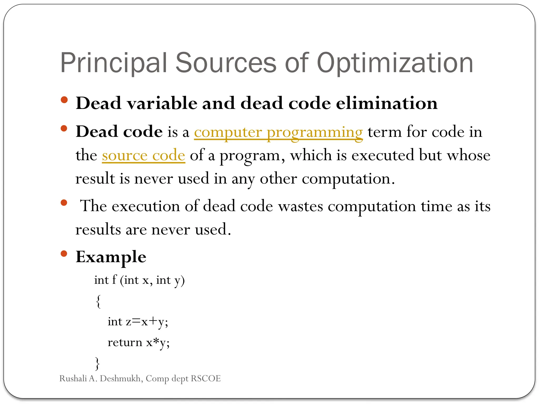Principal Sources of Optimization
 Dead variable and dead code elimination
 Dead code is a computer programming term for code in
the source code of a program, which is executed but whose
result is never used in any other computation.
 The execution of dead code wastes computation time as its
results are never used.
 Example
int f (int x, int y)
{
int z=x+y;
return x*y;
}
Rushali A. Deshmukh, Comp dept RSCOE
 