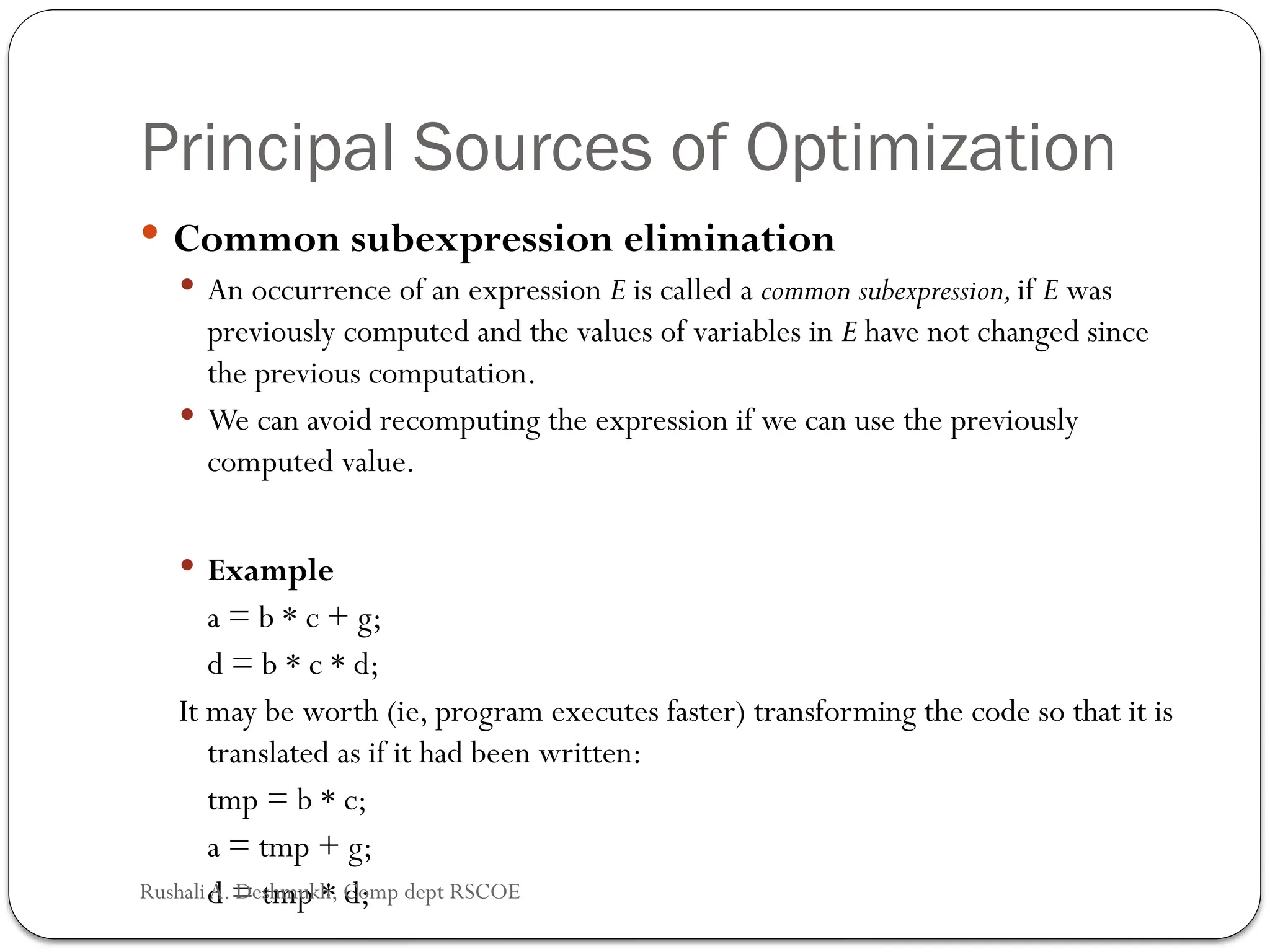 Principal Sources of Optimization
 Common subexpression elimination
 An occurrence of an expression E is called a common subexpression,if E was
previously computed and the values of variables in E have not changed since
the previous computation.
 We can avoid recomputing the expression if we can use the previously
computed value.
 Example
a = b * c + g;
d = b * c * d;
It may be worth (ie, program executes faster) transforming the code so that it is
translated as if it had been written:
tmp = b * c;
a = tmp + g;
d = tmp * d;
Rushali A. Deshmukh, Comp dept RSCOE
 