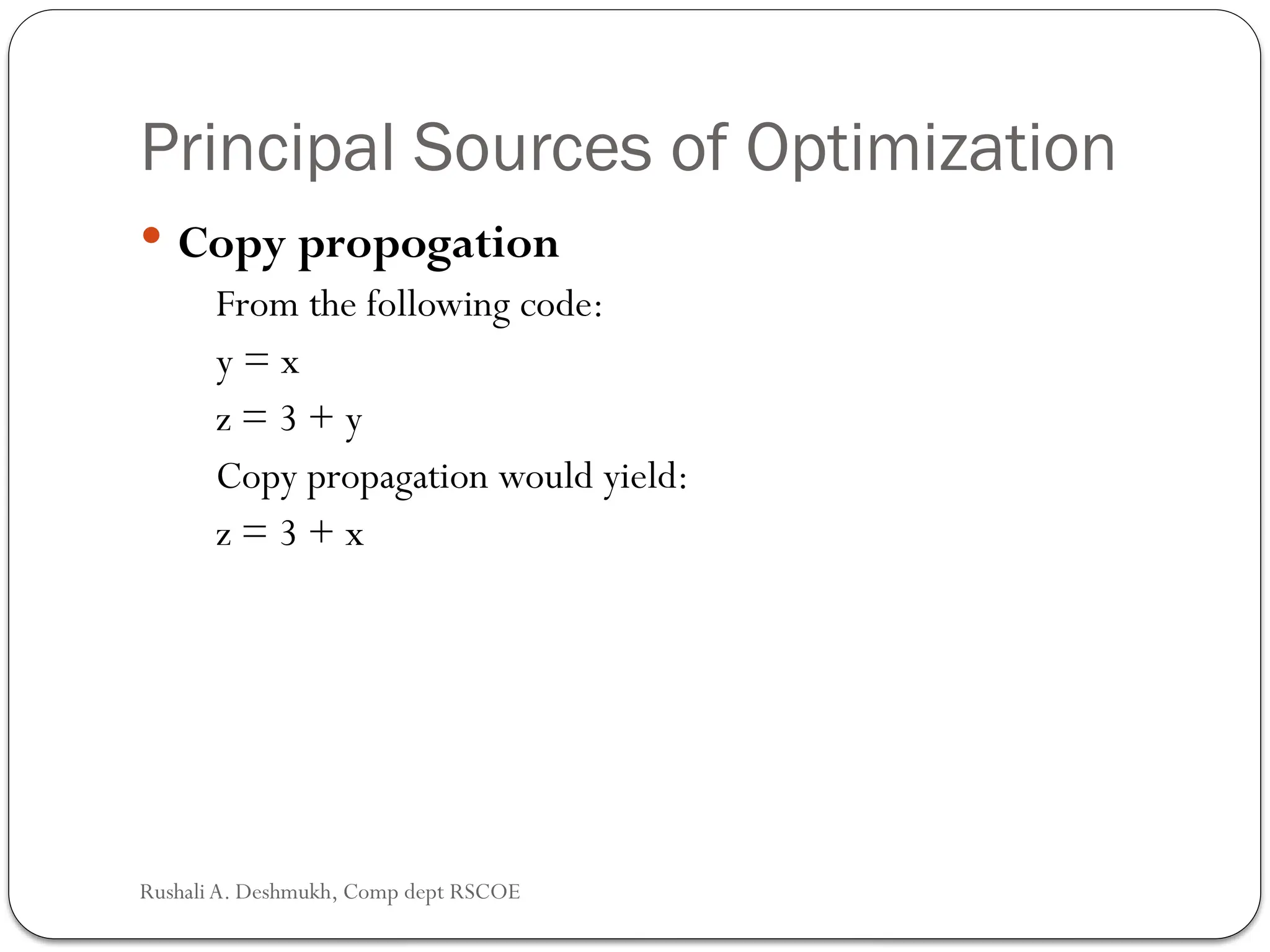Principal Sources of Optimization
 Copy propogation
From the following code:
y = x
z = 3 + y
Copy propagation would yield:
z = 3 + x
Rushali A. Deshmukh, Comp dept RSCOE
 
