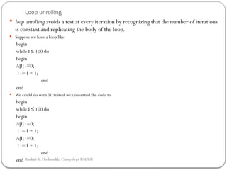 Loop unrolling
 loop unrolling avoids a test at every iteration by recognizing that the number of iterations
is constant and replicating the body of the loop.
 Suppose we have a loop like
begin
while I ≤ 100 do
begin
A[I] :=0;
I := I + 1;
end
end
 We could do with 50 tests if we converted the code to
begin
while I ≤ 100 do
begin
A[I] :=0;
I := I + 1;
A[I] :=0;
I := I + 1;
end
end Rushali A. Deshmukh, Comp dept RSCOE
 
