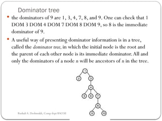 Dominator tree
 the dominators of 9 are 1, 3, 4, 7, 8, and 9. One can check that 1
DOM 3 DOM 4 DOM 7 DOM 8 DOM 9, so 8 is the immediate
dominator of 9.
 A useful way of presenting dominator information is in a tree,
called the dominator tree,in which the initial node is the root and
the parent of each other node is its immediate dominator.All and
only the dominators of a node n will be ancestors of n in the tree.
Rushali A. Deshmukh, Comp dept RSCOE
 