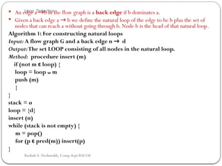 Loop Detection
 An edge a →b in the flow graph is a back edge if b dominates a.
 Given a back edge a → b we define the natural loop of the edge to be b plus the set of
nodes that can reach a without going through b. Node b is the head of that natural loop.
Algorithm 1: For constructing natural loops
Input: A flow graph G and a back edge n → d
Output:The set LOOP consisting of all nodes in the natural loop.
Method: procedure insert (m)
if (not m ε loop) {
loop = loop ᴗ m
push (m)
}
}
stack = ø
loop = {d}
insert (n)
while (stack is not empty) {
m = pop()
for (p ε pred(m)) insert(p)
}
Rushali A. Deshmukh, Comp dept RSCOE
 